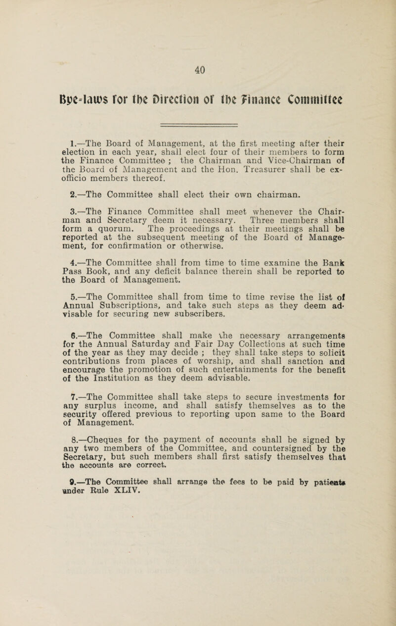 Bpe*lau>$ for tbc Direction of tbe Finance Committee 1. —The Board of Management, at the first meeting after their election in each year, shall elect four of their members to form the Finance Committee ; the Chairman and Vice-Chairman of the Board of Management and the Hon. Treasurer shall be ex- officio members thereof. 2. —The Committee shall elect their own chairman. 3. —The Finance Committee shall meet whenever the Chair¬ man and Secretary deem it necessary. Three members shall form a quorum. The proceedings at their meetings shall be reported at the subsequent meeting of the Board of Manage¬ ment, for confirmation or otherwise. 4. —The Committee shall from time to time examine the Bank Pass Book, and any deficit balance therein shall be reported to the Board of Management. 5. —The Committee shall from time to time revise the list of Annual Subscriptions, and take such steps as they deem ad« visable for securing new subscribers. 6. —The Committee shall make the necessary arrangements for the Annual Saturday and Fair Day Collections at such time of the year as they may decide ; they shall take steps to solicit contributions from places of worship, and shall sanction and encourage the promotion of such entertainments for the benefit of the Institution as they deem advisable. 7. —The Committee shall take steps to secure investments for any surplus income, and shall satisfy themselves as to the security offered previous to reporting upon same to the Board of Management. 8. —Cheques for the payment of accounts shall be signed by any two members of the Committee, and countersigned by the Secretary, but such members shall first satisfy themselves that the accounts are correct. 9. —The Committee shall arrange the fees to be paid by patient* under Rule XLIV.