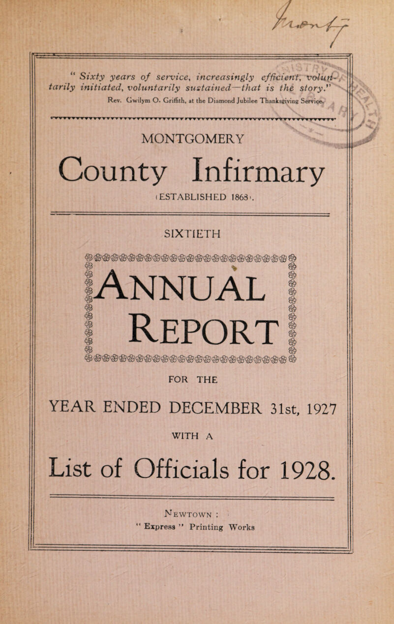 u Sixty years of service, increasingly efficient, volun¬ tarily initiated, voluntarily sustained—is story'' Rev. Gwilym O. Griffith, at the Diamond Jubilee Thanksgiving Service. \ \ ^ H J •rVrWVT T * V TTTTTTTTT ffTTUT TTf t TfTTTvyrvT yTV7?yvwyrrfTT? ? rrtyTryyr MONTGOMERY ** \?CS County Infirmary i ESTABLISHED 1863'. SIXTIETH Annual ! Report FOR THE YEAR ENDED DECEMBER 31st, 1927 WITH A List of Officials for 1928. Newtown :