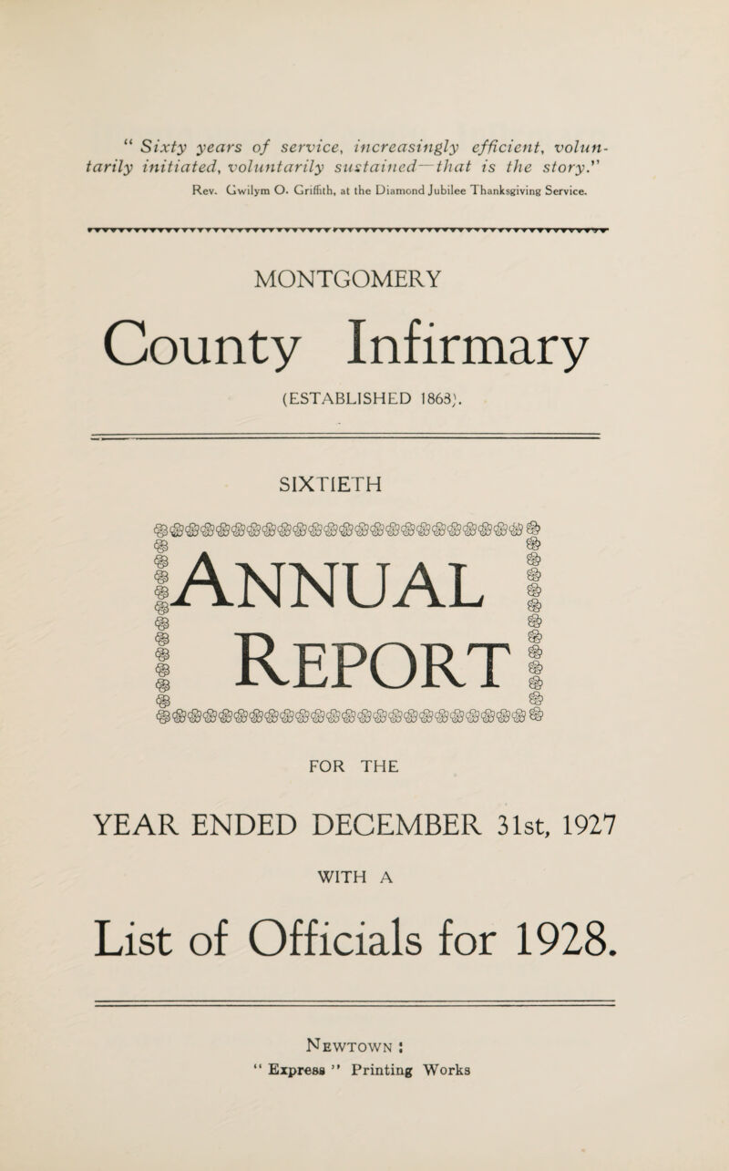 “ Sixty years of service, increasingly efficient, volun¬ tarily initiated, voluntarily sustained—that is the story. Rev. Gwilym O. Griffith, at the Diamond Jubilee Thanksgiving Service. V'VVWW'VV'V'W T'T T”T'T T T fTTTTTT» ▼TTTTT ▼ ▼ ▼ f TVTT VTt7? MONTGOMERY County Infirmary (ESTABLISHED 1863;. SIXTIETH Annual ! Report FOR THE YEAR ENDED DECEMBER 31st, 1927 WITH A List of Officials for 1928. Newtown : “ Express ” Printing Works