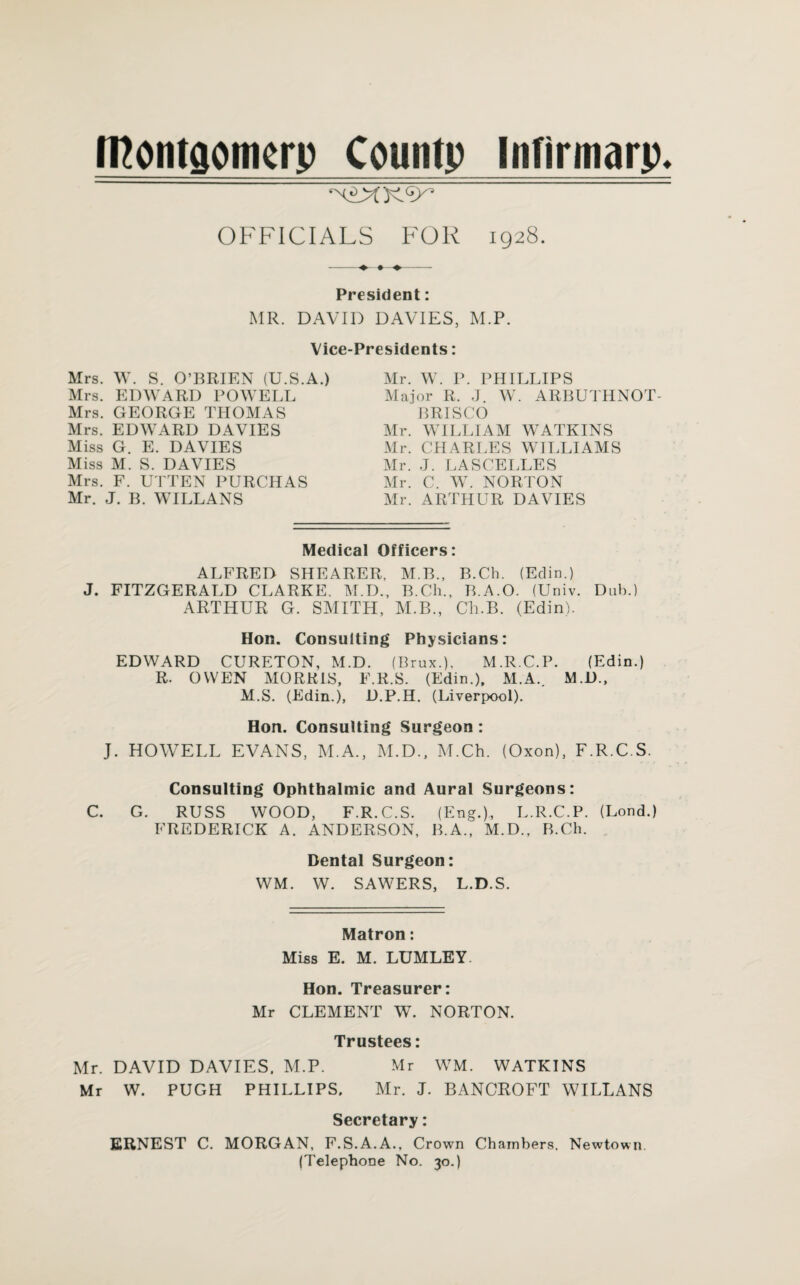 Iftontcjomerp Countp Infirmarp* OFFICIALS FOR 1928. -4^- ♦ ♦- President: MR. DAVID DAVIES. M.P. Vice Mrs. W. S. O’BRIEN (U.S.A.) Mrs. EDWARD POWELL Mrs. GEORGE THOMAS Mrs. EDWARD DAVIES Miss G. E. DAVIES Miss M. S. DAVIES Mrs. F. UTTEN PURCHAS Mr. J. B. WILLANS Presidents: Mr. W. P. PHILLIPS Major R. J. W. ARBUTHNOT- BRISCO Mr. WILLIAM WATKINS Mr. CHARLES WILLIAMS Mr. J. LASCELLES Mr. C. W. NORTON Mr. ARTHUR DAVIES Medical Officers: ALFRED SHEARER, M.B., B.Ch. (Edin.) J. FITZGERALD CLARKE. M.D., B.Ch., B.A.O. (Univ. Dub.) ARTHUR G. SMITH, M.B., Ch.B. (Edin). Hon. Consulting Physicians: EDWARD CURETON, M.D. (Brux.), M.R.C.P. (Edin.) R. OWEN MORRIS, F.R.S. (Edin.), M. A. M.D., M.S. (Edin.), D.P.H. (Liverpool). Hon. Consulting Surgeon : J. HOWELL EVANS, M.A., M.D., M.Ch. (Oxon), F.R.C.S. Consulting Ophthalmic and Aural Surgeons: C. G. RUSS WOOD, F.R.C.S. (Eng.), L.R.C.P. (Lond.) FREDERICK A. ANDERSON, B.A., M.D., B.Ch. Dental Surgeon: WM. W. SAWERS, L.D.S. Matron: Miss E. M. LUMLEY Hon. Treasurer: Mr CLEMENT W. NORTON. Trustees: Mr. DAVID DAVIES. M.P. Mr WM. WATKINS Mr W. PUGH PHILLIPS. Mr. J. BANCROFT WILLANS Secretary: ERNEST C. MORGAN, F.S.A.A., Crown Chambers. Newtown. (Telephone No. 30.)
