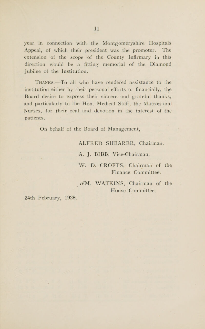 year in connection with the Montgomeryshire Hospitals Appeal, of which their president was the promoter. The extension of the scope of the County Infirmary in this direction would be a fitting memorial of the Diamond Jubilee of the Institution. Thanks—To all who have rendered assistance to the institution either by their personal efforts or financially, the Board desire to express their sincere and grateful thanks, and particularly to the Hon. Medical Staff, the Matron and Nurses, for their zeal and devotion in the interest of the patients. On behalf of the Board of Management, ALFRED SHEARER, Chairman. A. J. BIBB, Vice-Chairman. W. D. CROFTS, Chairman of the Finance Committee. WM. WATKINS, Chairman of the House Committee. 24th February, 1928.