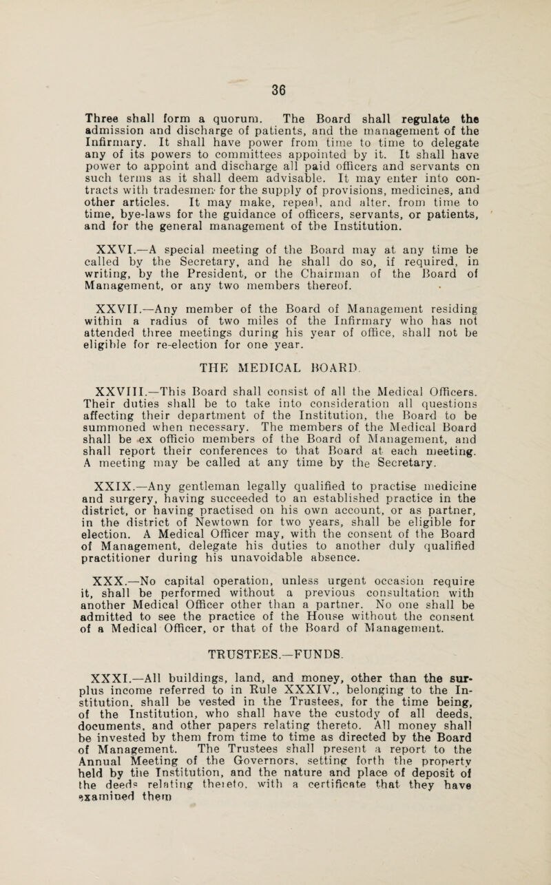 Three shall form a quorum. The Board shall regulate the admission and discharge of patients, and the management of the Infirmary. It shall have power from time to time to delegate any of its powers to committees appointed by it. It shall have power to appoint and discharge all paid officers and servants on such terms as it shall deem advisable. It may enter into con¬ tracts with tradesmen for the supply of provisions, medicines, and other articles. It may make, repeal, and alter, from time to time, bye-laws for the guidance of officers, servants, or patients, and for the general management of the Institution. XXVI.—A special meeting of the Board may at any time be called by the Secretary, and he shall do so, if required, in writing, by the President, or the Chairman of the Board of Management, or any two members thereof. XXVII.—Any member of the Board of Management residing within a radius of two miles of the Infirmary who has not attended three meetings during his year of office, shall not be eligible for re-election for one year. THE MEDICAL BOARD XXVIII.—This Board shall consist of all the Medical Officers. Their duties shall be to take into consideration all questions affecting their department of the Institution, the Board to be summoned when necessary. The members of the Medical Board shall be ex officio members of the Board of Management, and shall report their conferences to that Board at each meeting. A meeting may be called at any time by the Secretary. XXIX. —Any gentleman legally qualified to practise medicine and surgery, having succeeded to an established practice in the district, or having practised on his own account, or as partner, in the district of Newtown for two years, shall be eligible for election. A Medical Officer may, with the consent of the Board of Management, delegate his duties to another duly qualified practitioner during his unavoidable absence. XXX. —No capital operation, unless urgent occasion require it, shall be performed without a previous consultation with another Medical Officer other than a partner. No one shall be admitted to see the practice of the House without the consent of a Medical Officer, or that of the Board of Management. TRUSTEES.—FUNDS. XXXI. —All buildings, land, and money, other than the sur¬ plus income referred to in Rule XXXIV., belonging to the In¬ stitution, shall be vested in the Trustees, for the time being, of the Institution, who shall have the custody of all deeds, documents, and other papers relating thereto. All money shall be invested by them from time to time as directed by the Board of Management. The Trustees shall present a report to the Annual Meeting of the Governors, setting forth the property held by the Institution, and the nature and place of deposit of the deeds relating theieto. with a certificate that they have examined them
