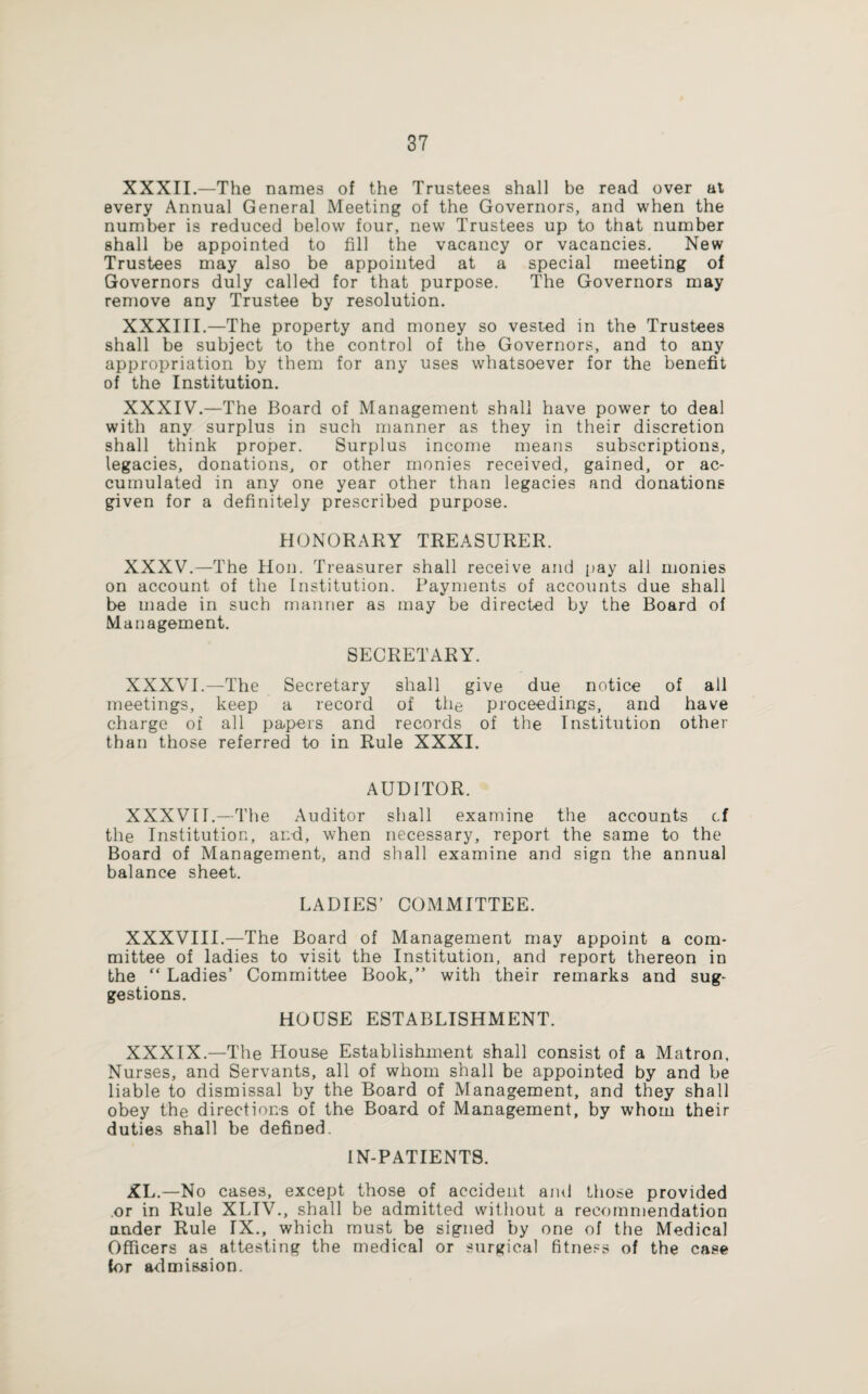 XXXII.—The names of the Trustees shall be read over at every Annual General Meeting of the Governors, and when the number is reduced below four, new Trustees up to that number shall be appointed to fill the vacancy or vacancies. New Trustees may also be appointed at a special meeting of Governors duly called for that purpose. The Governors may remove any Trustee by resolution. XXXIII.—The property and money so vested in the Trustees shall be subject to the control of the Governors, and to any appropriation by them for any uses whatsoever for the benefit of the Institution. XXXIV.—The Board of Management shall have power to deal with any surplus in such manner as they in their discretion shall think proper. Surplus income means subscriptions, legacies, donations, or other monies received, gained, or ac¬ cumulated in any one year other than legacies and donations given for a definitely prescribed purpose. HONORARY TREASURER. XXXV.—The Hon. Treasurer shall receive and pay all monies on account of the Institution. Payments of accounts due shall be made in such manner as may be directed by the Board of Management. SECRETARY. XXXVI.—The Secretary shall give due notice of all meetings, keep a record of the proceedings, and have charge of all papers and records of the Institution other than those referred to in Rule XXXI. AUDITOR. XXXVII.—The Auditor shall examine the accounts c.f the Institution, and, when necessary, report the same to the Board of Management, and shall examine and sign the annual balance sheet. LADIES’ COMMITTEE. XXXVIII.—The Board of Management may appoint a com¬ mittee of ladies to visit the Institution, and report thereon in the “ Ladies’ Committee Book,” with their remarks and sug¬ gestions. HOUSE ESTABLISHMENT. XXXIX.—The House Establishment shall consist of a Matron. Nurses, and Servants, all of whom shall be appointed by and be liable to dismissal by the Board of Management, and they shall obey the directions of the Board of Management, by whom their duties shall be defined. 1N-PATIENT8. XL.—No cases, except those of accident ami those provided or in Rule XLIV., shall be admitted without a recommendation under Rule IX., which must be signed by one of the Medical Officers as attesting the medical or surgical fitness of the case for admission.