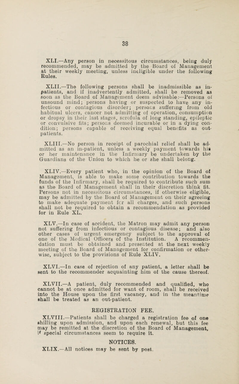 XLI.—Any person in necessitous circumstances, being duly recommended, may be admitted by the Board of Management at their weekly meeting, unless ineligible under the following Rules. XLII.—The following persons shall be inadmissible as in¬ patients, and if inadvertently admitted, shall be removed as soon as the Board of Management deem advisable:—Persons of unsound mind; persons having or suspected to have any in¬ fectious or contagious disorder; persons suffering from old habitual ulcers, cancer not admitting of operation, consumption or dropsy in their last stages, scrofula of long standing, epileptic or convulsive fits; persons deemed incurable or in a dying con¬ dition; persons capable of receiving equal benefits as out¬ patients. XLIII.—No person in receipt of parochial relief shall be ad¬ mitted as an in-patient, unless a weekly payment towards his or her maintenance in the Infirmary be undertaken by the Guardians of the Union to which he or she shall belong. XLIV.—Every patient who, in the opinion of the Board of Management, is able to make some contribution towards the funds of the Infirmary, shall be required to contribute such sum as the Board of Management shall in their discretion think fit. Persons not in necessitous circumstances, if otherwise eligible, may be admitted by the Board of Management on their agreeing to make adequate payment fer all charges, and such persons shall not be required to obtain a recommendation as provided for in Rule XL. XLV.—In case of accident, the Matron may admit any person not suffering from infectious or contagious disease; and also other cases of urgent emergency subject to the approval of one of the Medical Officers of the Institution. A recommen¬ dation must be obtained and presented at the next weekly meeting of the Board of Management for confirmation or other¬ wise, subject to the provisions of Rule XLIV. XLVI.—In case of rejection of any patient, a letter shall be sent to the recommender acquainting him of the cause thereof. XLVII.—A patient, duly recommended and qualified, who cannot be at once admitted for want of room, shall be received into the House upon the first vacancy, and in the meantime shall be treated as an out-patieDt. REGISTRATION FEE. XLVIII.—Patients shall be charged a registration fee of one shilling upon admission, and upon each renewal, but this fee may be remitted at the discretion of the Board of Management, i* special circumstances seem to require it. NOTICES. XLIX.—All notices may be sent by post.