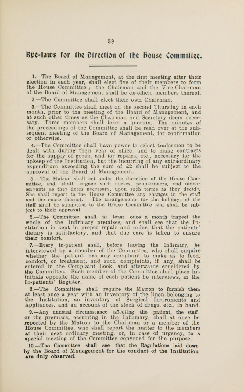 Bpe-lau's for (be Direction of tbe Douse Committee. 1. —The Board of Management, at the first meeting after their election in each year, shall elect five of their members to form the House Committee ; the Chairman and the Vice-Chairman of the Board of Management shall be ex-ofiicio members thereof. 2. —The Committee shall elect their own Chairman. 3. —The Committee shall meet on the second Thursday in each month, prior to the meeting of the Board of Management, and at such other times as the Chairman and Secretary deem neces¬ sary. Three members shall form a quorum. The minutes of the proceedings of the Committee shall be read over at the sub¬ sequent meeting of the Board of Management, for confirmation or otherwise. 4. —The Committee shall have power to select tradesmen to be dealt with during their year of office, and to make contracts for the supply of goods, and for repairs, etc., necessary for the upkeep of the Institution, but the incurring of any extraordinary expenditure exceeding the sum of £2 shall be subject to the approval of the Board of Management. 5. —The Matron shall aet under the direction of the House Com¬ mittee, and shall engage such nurses, probationers, and indoor servants as they deem necessary, upon such terms as they decide. She shall report to the House Committee any changes in the staff and the cause thereof. The arrangements for the holidays of the staff shall be submitted to the House Committee and shall be sub¬ ject to their approval. 6. —The Committee shall at least once a month inspect the whole of the infirmary premises, and shall see that the In¬ stitution is kept in proper repair and order, that the patients’ dietary is satisfactory, and that due care is taken to ensure their comfort. 7. —Every in-patient shall, before leaving the Infirmary, be interviewed by a member of the Committee, who shall enquire whether the patient has any complaint to make as to food, comfort, or treatment, and such complaints, if any, shall be entered in the Complaint Book, and afterwards considered by the Committee. Each member of the Committee shall place his initials opposite the name of each patient he interviews, in the In-patients’ Register. 8. —The Committee shall require the Matron to furnish them at least once a year with an inventory of the linen belonging to the Institution, an inventory of Surgical Instruments and Appliances, and an account of the stock of drugs, etc., in hand. 9. —Any unusual circumstance affecting the patient, the staff, or the premises, occurring in the Infirmary, shall at once be reported by the Matron to the Chairman or a member of the House Committee, who shall report the matter to the members at their next ordinary meeting, or, in case of urgency, to a special meeting of the Committee convened for the purpose. 10. —The Committee shall see that the Regulations laid down by the Board of Management for the conduct of the Institution are duly observed.