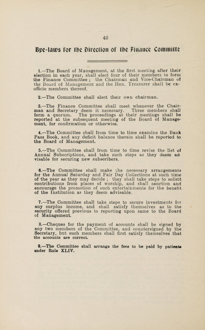 BpeHaws for ti)e Direction or tDe finance Conunitte 1. —The Board of Management, at the first meeting after their election in each year, shall elect four of their members to form the Finance Committee ; the Chairman and Vice-Chairman of the Board of Management and the Hon. Treasurer shall be ex- officio members thereof. 2. —The Committee shall elect their own chairman. 3. —The Finance Committee shall meet whenever the Chair¬ man and Secretary deem it necessary. Three members shall form a quorum. The proceedings at their meetings shall be reported at the subsequent meeting of the Board of Manage¬ ment, for confirmation or otherwise. 4. —The Committee shall from time to time examine the Bank Pass Book, and any deficit balance therein shall be reported to the Board of Management. 5. —The Committee shall from time to time revise the list of Annual Subscriptions, and take such steps as they deem ad¬ visable for securing new subscribers. 6. —The Committee shall make ihe necessary arrangements for the Annual Saturday and Fair Day Collections at such time of the year as they may decide ; they shall take steps to solicit contributions from places of worship, and shall sanction and encourage the promotion of such entertainments for the benefit of the Institution as they deem advisable. 7. —The Committee shall take steps to secure investments for any surplus income, and shall satisfy themselves as to the security offered previous to reporting upon same to the Board of Management. 8. —Cheques for the payment of accounts shall be signed by any two members of the Committee, and countersigned by the Secretary, but such members shall first satisfy themselves that the accounts are correct. 9. —The Committee shall arrange the fees to be paid by patient* \mder Rule XLIV.