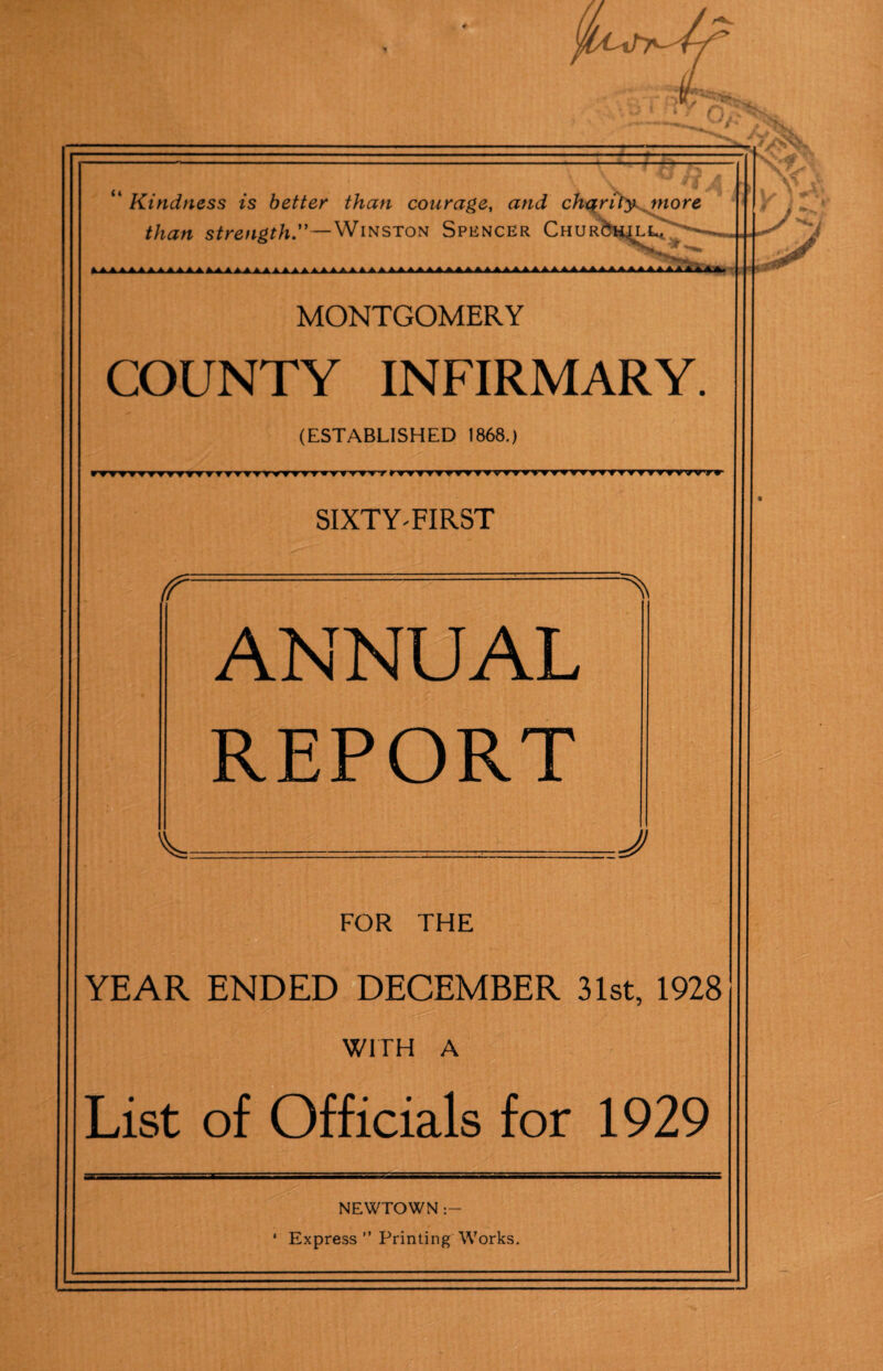 “ Kindness is better than courage, and chari'ty^jnore than strength.—Winston Spencer Chur&h^lC a A A A A 1 A 1 AAA* * * A * A AAA AAA t A * A AA AAA A A AAA MONTGOMERY COUNTY INFIRMARY. (ESTABLISHED 1868.) ) rfv?VTTTrfTTvrTTV?yyT?vvtTfT,fVTrf,T,fTTfir?f?vyyyyyv?TTyvrrTryT TTrvrr SIXTY'FIRST r ANNUAL REPORT =J FOR THE YEAR ENDED DECEMBER 31st, 1928 WITH A List of Officials for 1929 NEWTOWN * Express ” Printing Works.