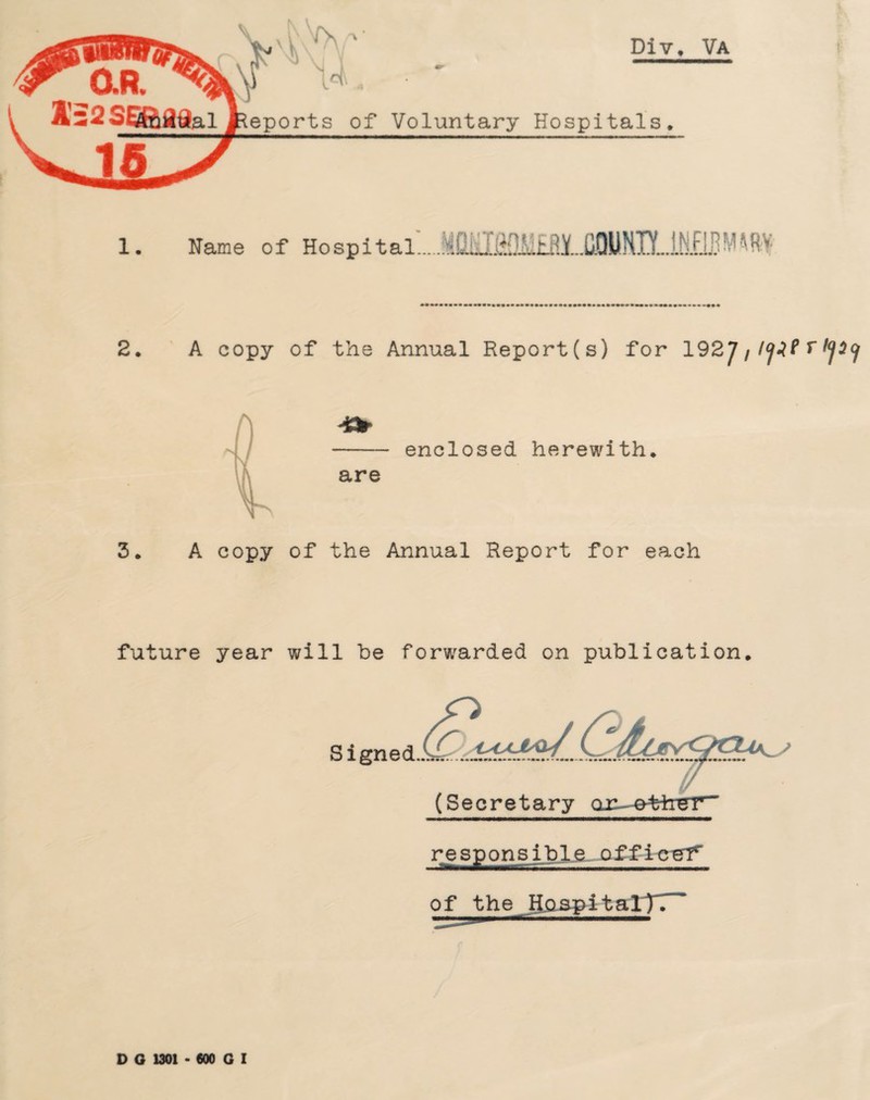 1s*' V ^ ' NT .. Div. Va eports of Voluntary Hospitals. 1. Name of Hospital.MCiif&OM&RY COUNTY.. INflflM * ft* 2* A copy of the Annual Report (s) for 192 J f l<jlP r I<j3(j are enclosed herewith* 3. A copy of the Annual Report for each future year will be forwarded on publication* responsible office^ of the HospitalTT^