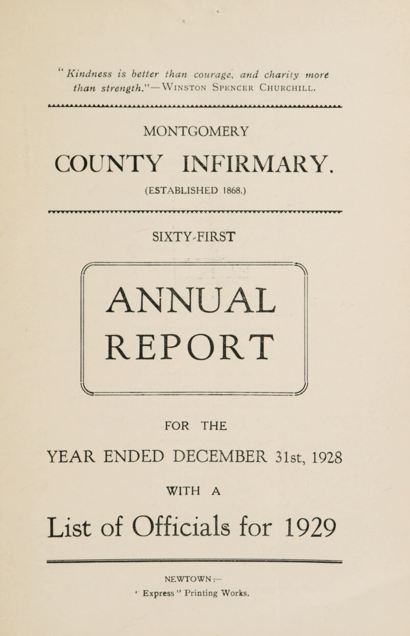 Kindness is better than courage, and charity more than strength—Winston Spencer Churchill. MONTGOMERY COUNTY INFIRMARY. (ESTABLISHED 1868.) y?fTyy??y?f ? w w w ▼ ■vty’wwv ?i>yvv?r»TTyvT,vTvvTrvT,’rvv?<rrTyyTf v t » yy^ffTt SIXTY-FIRST f - ANNUAL REPORT J FOR THE YEAR ENDED DECEMBER 31st, 1928 WITH A List of Officials for 1929 i NEWTOWN :— Express ° Printing Works.