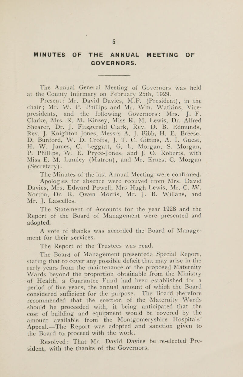 MINUTES OF THE ANNUAL MEETING OF GOVERNORS. The Annual General Meeting- of Governors was held at the County Infirmary on February 25th, 1929. Present: Mr. David Davies, M.P. (President), in the chair; Mr. W. P. Phillips and Mr. Wm. Watkins, Vice- presidents, and the following Governors : Mrs. J. F. Clarke, Mrs. R. M. Kinsey, Miss K. M. Lewis, Dr. Alfred Shearer, Dr. J. Fitzgerald Clark, Rev. D. B. Edmunds, Rev. J. Knighton Jones, Messrs A. J. Bibb, H. E. Breese, D. Bunford, W. D. Crofts, J. T. C. Gittins, A. I. Guest, H. W. James, C. Leggatt, G. L. Morgan, S. Morgan, P. Phillips, W. E. Pryce-jones, and J. O. Roberts, with M iss E. M. Lumley (Matron), and Mr. Ernest C. Morgan (Secretary). The Minutes of the last Annual Meeting were confirmed. Apologies for absence were received from Mrs. David Davies, Mrs. Edward Powell, Mrs Hugh Lewis, Mr. C. W. Norton, Dr. R. Owen Morris, Mr. J. B. Willans, and Mr. J. Lascelles. The Statement of Accounts for the year 1928 and the Report of the Board of Management were presented and adopted. A vote of tihanks wras accorded the Board of Manage¬ ment for their services. The Report of the Trustees was read. The Board of Management presenteda Special Report, stating that to cover any possible deficit that may arise in the early years from the maintenance of the proposed Maternity Wards beyond the proportion obtainable from the Ministry of Health, a Guarantee Fund had been established for a period of five years, the annual amount of which the Board considered sufficient for the purpose. The Board therefore recommended that the erection of the Maternity Wards should be proceeded with, it being anticipated that the cost of building and equipment would be covered by the amount available from tlhe Montgomeryshire Hospitals’ Appeal.—The Report was adopted and sanction given to the Board to proceed with the work. Resolved: That Mr. David Davies be re-elected Pre¬ sident, with the thanks of the Governors.