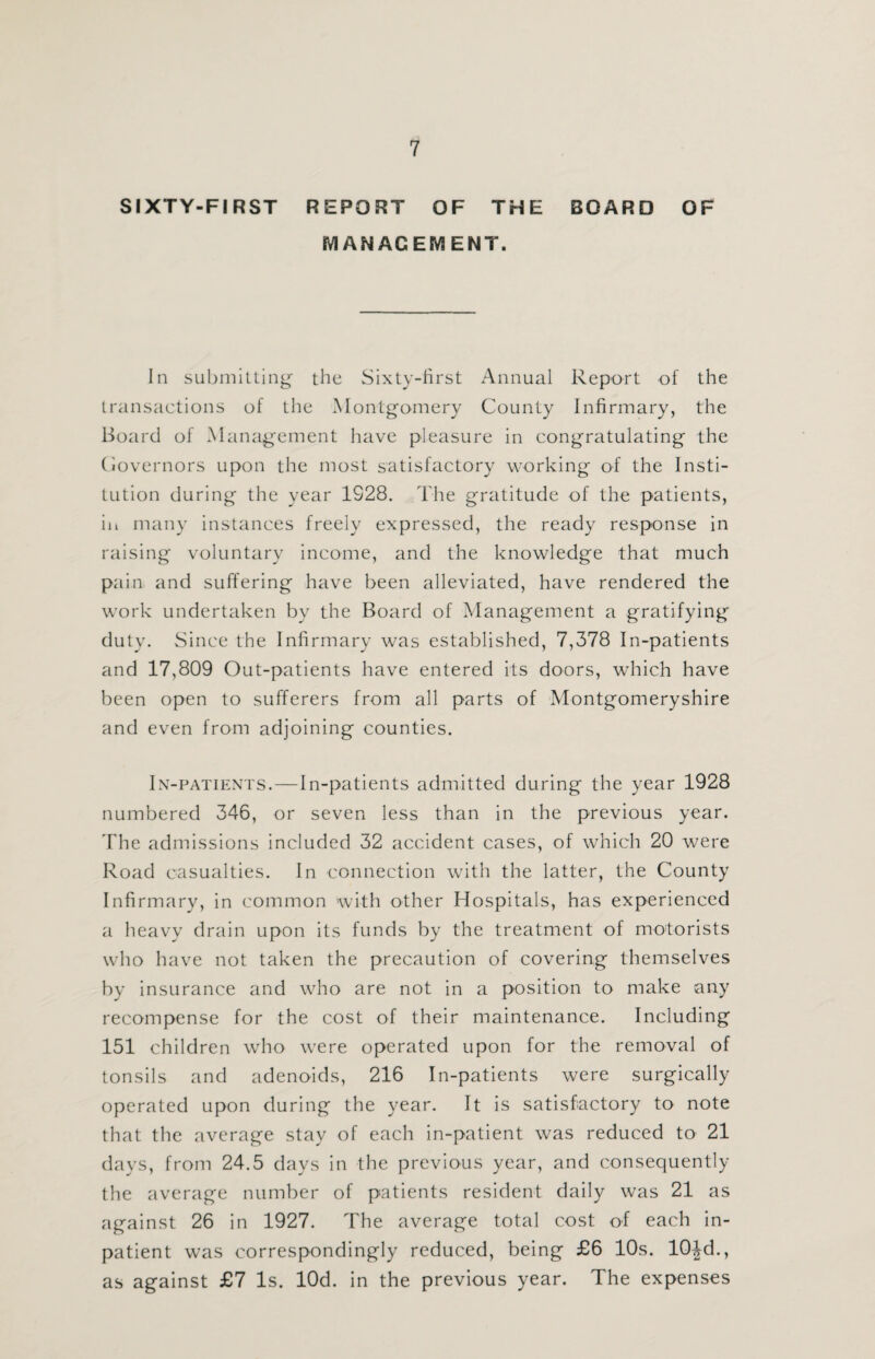 SIXTY-FIRST REPORT OF THE BOARD OF MANAGEMENT. In submitting the Sixty-first Annual Report of the transactions of the Montgomery County Infirmary, the Board of Management have pleasure in congratulating the Governors upon the most satisfactory working of the Insti¬ tution during the year 1928. The gratitude of the patients, in many instances freely expressed, the ready response in raising voluntary income, and the knowledge that much pain and suffering have been alleviated, have rendered the work undertaken by the Board of Management a gratifying duty. Since the Infirmary was established, 7,378 In-patients and 17,809 Out-patients have entered its doors, which have been open to sufferers from all parts of Montgomeryshire and even from adjoining counties. In-patients.—In-patients admitted during the year 1928 numbered 346, or seven less than in the previous year. The admissions included 32 accident cases, of which 20 were Road casualties. In connection with the latter, the County Infirmary, in common with other Hospitals, has experienced a heavy drain upon its funds by the treatment of motorists who have not taken the precaution of covering themselves by insurance and who are not in a position to make any recompense for the cost of their maintenance. Including 151 children who were operated upon for the removal of tonsils and adenoids, 216 In-patients were surgically operated upon during the year. It is satisfactory to note that the average stay of each in-patient was reduced to 21 days, from 24.5 days in the previous year, and consequently the average number of patients resident daily was 21 as against 26 in 1927. The average total cost of each in¬ patient was correspondingly reduced, being £6 10s. 10Jd., as against £7 Is. lOd. in the previous year. The expenses