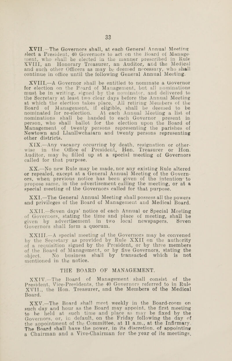XVII The Governors shall, at each General Annua! Meeting 3lect a President, 40 Governors to act on the Board of Manage¬ ment, who shall be elected in the manner prescribed in Rule XVIII, an Honorary Treasurer, an Auditor, and the Medical and such other Officers as may be deemed necessary, who shall continue in office until the following General Annual Meeting. XVIII.—A Governor shall be entitled to nominate a Governor for election on the Poard of Management, but all nominations must be in writing, signed by the nominator, and delivered to the Secretary at least two clear days before the Annual Meeting at which the election takes place. All retiring Members of the Board of Management, if eligible, shall be deemed to be nominated for re-election. At each Annual Meeting a list of nominations shall be handed to each Governor present in person, who shall ballot for the election upon the Board of Management of twenty persons representing the parishes of Newtown and Llanllwchaiarn and twenty persons representing other districts. XIX. —Any vacancy occurring by death, resignation or other¬ wise in the Office of President, Hon. Treasurer or Hon. Auditor, may be filled up at a special meeting of Governors called for that purpose. XX. —No new Rule may be made, nor any existing Rule altered or repealed, except at a General Annual Meeting of the Govern¬ ors, when previous notice has been given of the intention to pi'opose same, in the advertisement calling the meeting, or at a special meeting of the Governors called for that purpose. XXI. —The General Annual Meeting shall possess all the powers and privileges of the Board of Management and Medical Board. XXII. —Seven days’ notice of each Annual or Special Meeting of Governors, stating the time and place of meeting, shall be given by advertisement in two local newspapers. Seven Governors shall form a quorum. XXIII.—A special meeting of the Governors may be convened by the Secretary as provided by Rule XXII on the authority of a requisition signed by the President, or by three members of the Board of Management, or by five Governors, stating the object. No business shall by transacted which is not mentioned in the notice. THE BOARD OF MANAGEMENT. XXTV.—The Board of Management shall consist of the President, Vice-Presidents, the 40 Governors referred to in Rule XVII., the Hon. Treasurer, and the Members of the Medical Board. XXV.—The Board shall meet weekly in the Board-room on such day and hour as the Board may appoint, the first meeting to he held at such time and place as may be fixed by the Governors, or, in default, on the Friday following the day of the appointment of the Committee, at 11 a.in., at the Infirmary. The Board shall have the power, in its discretion, of appointing a Chairman and a Vive-Chairman for the year o*f its meetings.
