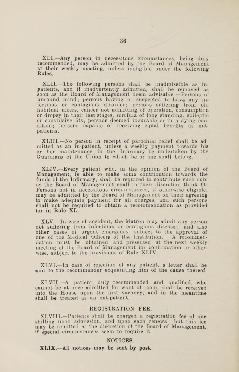 XLI.—Any person in necessitous circumstances, being dul> recommended, may be admitted by the Board of Management at their weekly meeting, unless ineligible under the following Rules. XLII.—The following persons shall be inadmissible as in¬ patients, and if inadvertently admitted, shall be removed as soon as the Board of Management deem advisable:—Persons of unsound mind; persons having or suspected to have any in¬ fectious or contagious disorder; persons suffering from old habitual ulcers, cancer not admitting of operation, consumption or dropsy in their last stages, scrofula of long standing, epileptic or convulsive fits; persons deemed incurable or in a dying con¬ dition; persons capable of receiving equal benefits as out¬ patients. XLIII.—No person in receipt of parochial relief shall be ad¬ mitted as an in-patient, unless a weekly payment towards his or her maintenance in the Infirmary be undertaken by the Guardians of the Union to which he or she shall belong. XLIV.—Every patient who, in the opinion of the Board of Management, is able to make some contribution towards the funds of the Infirmary, shall be required to contribute such sum as the Board of Management shall in their discretion think fit. Persons not in necessitous circumstances, if otherwise eligible, may be admitted by the Board of Management on their agreeing to make adequate payment fc.r all charges, and such persons shall not be required to obtain a recommendation as provided for in Rule XL. XLV.—In case of accident, the Matron may admit any person not suffering from infectious or contagious disease; and also other cases of urgent emergency subject to the approval of one of the Medical Officers of the Institution. A recommen¬ dation must be obtained and presented at the next weekly meeting of the Board of Management for confirmation or other¬ wise, subject to the provisions of Rule XLIV. XLVL—In case of rejection of any patient, a letter shall be sent to the recommender acquainting him of the cause thereof. XLVII.—A patient, duly recommended and qualified, who cannot be at once admitted for want of room, shall be received into the House upon the first vacancy, and in the meantime shall be treated as an out-patient. REGISTRATION FEE. XLVIII.—Patients shall be charged a registration fee of one shilling upon admission, and upon each renewal, but this fee may be remitted at the discretion of the Board of Management, \f special circumstances seem to require it. NOTICES. XLIX.—All notices may be sent by post.