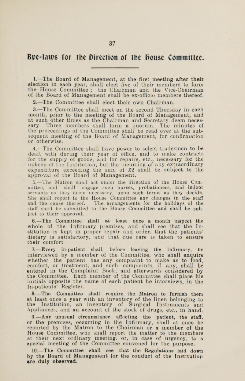 Bpe-lau's for (be Direction or (be House Committee. 1. —The Board of Management, at the first meeting after their election in each year, shall elect five of their members to form the House Committee ; the Chairman and the Vice-Chairman of the Board of Management shall be ex-officio members thereof. 2. —The Committee shall elect their own Chairman. 3. —The Committee shall meet on the second Thursday in each month, prior to the meeting of the Board of Management, and at such other times as the Chairman and Secretary deem neces¬ sary. Three members shall form a quorum. The minutes of the proceedings of the Committee shall be read over at the sub¬ sequent meeting of the Board of Management, for confirmation or otherwise. 4. —The Committee shall have power to select tradesmen to be dealt with during their year ol office, and to make contracts for the supply of goods, and for repairs, etc., necessary for the upkeep of the Institution, but the incurring of any extraordinary expenditure exceeding the sum of £2 shall be subject to the approval of the Board of Management. 5. —The Matron shall act under the direction of the House Com¬ mittee, and shall engage such nurses, probationers, and indoor servants as they deem necessary, upon such terms as they decide. She shall report to the House Committee any changes in the staff and the cause thereof. The arrangements for the holidays of the staff shall be submitted to the House Committee and shall be sub¬ ject to their approval. 6. —The Committee shall at least once a month inspect the whole of the Infirmary premises, and shall see that the In¬ stitution is kept in proper repair and order, that the patients’ dietary is satisfactory, and that due care is taken to ensure their comfort. 7. —Every in-patient shall, before leaving the Infirmary, be interviewed by a member of the Committee, who shall enquire whether the patient has any complaint to make as to food, comfort, or treatment, and such complaints, if any, shall be entered in the Complaint Book, and afterwards considered by the Committee. Each member of the Committee shall place his initials opposite the name of each patient he interviews, in the In-patients’ Register. 8. —The Committee shall require the Matron to furnish them at least once a year with an inventory of the linen belonging to the Institution, an inventory of Surgical Instruments and Appliances, and an account of the stock of drugs, etc., in hand. 9. —Any unusual circumstance affecting the patient, the staff, or the premises, occurring in the Infirmary, shall at once be reported by the Matron to the Chairman or a member of the House Committee, who shall report the matter to the members at their next ordinary meeting, or, in case of urgency, to a special meeting of the Committee convened for the purpose. 10. —The Committee shall see that the Regulations laid down by the Board of Management for the conduct of the Institution are duly observed.