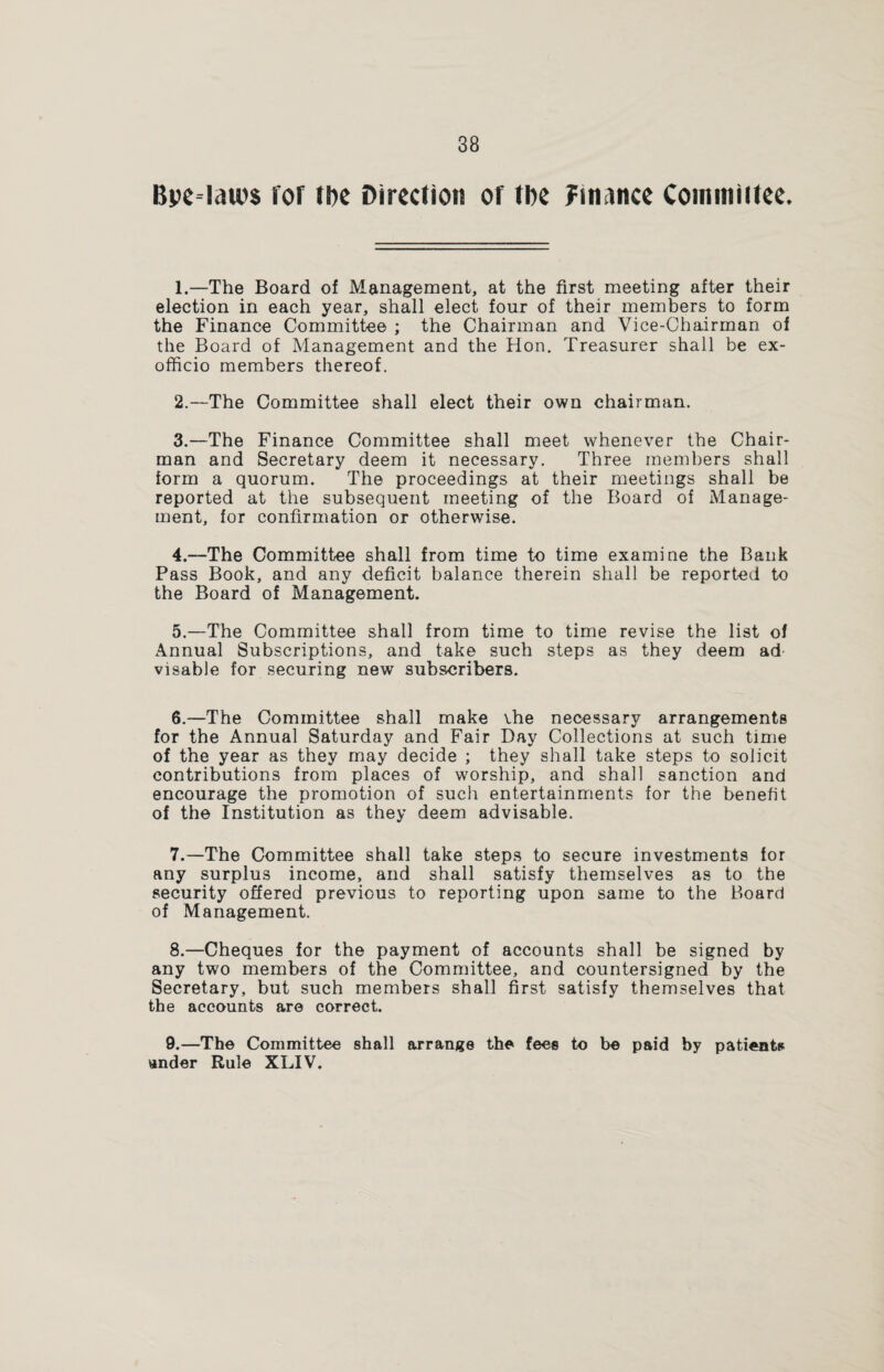 Bpe=lau)$ for the Direction of tbe finance Cominiftee. 1. —The Board of Management, at the first meeting after their election in each year, shall elect four of their members to form the Finance Committee ; the Chairman and Vice-Chairman of the Board of Management and the Hon. Treasurer shall be ex- officio members thereof. 2. —The Committee shall elect their own chairman. 3. —The Finance Committee shall meet whenever the Chair¬ man and Secretary deem it necessary. Three members shall form a quorum. The proceedings at their meetings shall be reported at the subsequent meeting of the Board of Manage¬ ment, for confirmation or otherwise. 4. —The Committee shall from time to time examine the Bank Pass Book, and any deficit balance therein shall be reported to the Board of Management. 5. —The Committee shall from time to time revise the list of Annual Subscriptions, and take such steps as they deem ad visable for securing new subscribers. 6. —The Committee shall make vhe necessary arrangements for the Annual Saturday and Fair Day Collections at such time of the year as they may decide ; they shall take steps to solicit contributions from places of worship, and shall sanction and encourage the promotion of such entertainments for the benefit of the Institution as they deem advisable. 7. —The Committee shall take steps to secure investments for any surplus income, and shall satisfy themselves as to the security offered previous to reporting upon same to the Board of Management. 8. —Cheques for the payment of accounts shall be signed by any two members of the Committee, and countersigned by the Secretary, but such members shall first satisfy themselves that the accounts are correct. 9. —The Committee shall arrange the fees to be paid by patients under Rule XLIV.