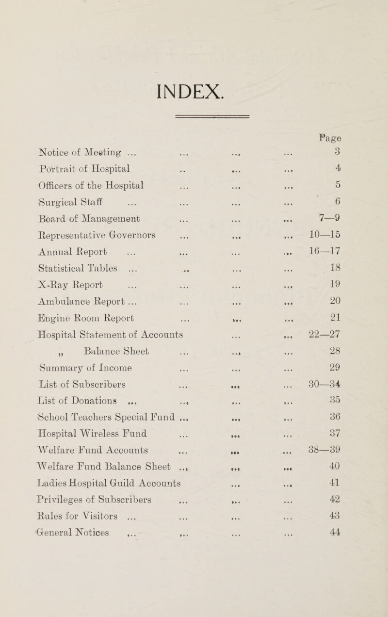 INDEX. Page Notice of Meeting ... • • 0 • • • 3 Portrait of Hospital Dot • • 8 4 Officers of the Hospital • 0 # • • • 5 Surgical Staff • • • 9 0# 6 Board of Management • • • 0 0 9 7—9 Representative Governors • • • » • 0 10—15 Annual Report .. . • 0 0 16—17 Statistical Tables • • • • • • 18 X-Ray Report o • • • • 0 19 Ambulance Report ... oat 9 0 9 20 Engine Room Report ft • f 0 • 9 21 Hospital Statement of Accounts • • • 0 6 0 22—27 „ Balance Sheet • • 1 • • • 28 Summary of Income • • • • • • 29 List of Subscribers see • • • 30—34 List of Donations ... ... 9 • • 9 • • 35 School Teachers Special Fund ... 8 0* 9 « • 36 Hospital Wireless Fund »«« • • 0 37 Welfare Fund Accounts 90S 0 0 0 38—39 Welfare Fund Balance Sheet 99 e 9 9 e 40 Ladies Hospital Gfuild Accounts • • • • • e 41 Privileges of Subscribers D • • • • • 42 Rules for Visitors ... 9 0 • • • • 43 'General Notices • • • 44