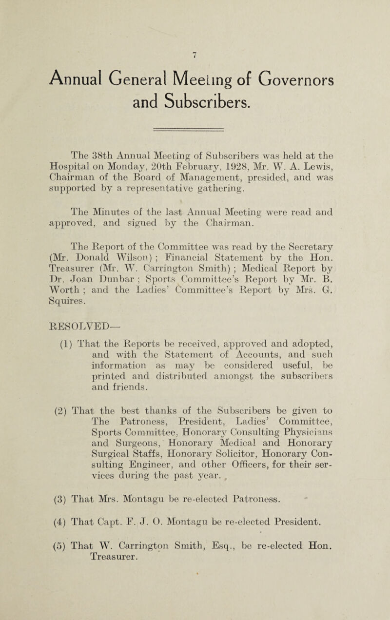 I Annual General Meeling of Governors and Subscribers. The 38th Annual Meeting of Subscribers was held at the Hospital on Monday, 20th February, 1928, Mr. W. A. Lewis, Chairman of the Board of Management, presided, and was supported by a representative gathering. The Minutes of the last Annual Meeting were read and approved, and signed by the Chairman. The Report of the Committee was read by the Secretary (Mr. Donald Wilson) ; Financial Statement by the Hon. Treasurer (Mr. W. Carrington Smith) ; Medical Report by Dr. Joan Dunbar ; Sports Committee’s Report by Mr. B. Worth ; and the Ladies’ Committee’s Report by Mrs. G. Squires. RESOLVED— (1) That the Reports be received, approved and adopted, and with the Statement of Accounts, and such information as may be considered useful, be printed and distributed amongst the subscribers and friends. (2) That the best thanks of the Subscribers be given to The Patroness, President, Ladies’ Committee, Sports Committee, Honorary Consulting Physicians and Surgeons, Honorary Medical and Honorary Surgical Staffs, Honorary Solicitor, Honorary Con¬ sulting Engineer, and other Officers, for their ser¬ vices during the past year. t (3) That Mrs. Montagu be re-elected Patroness. (4) That Capt. F. J. O. Montagu be re-elected President. (5) That W. Carrington Smith, Esq., be re-elected Hon. Treasurer.