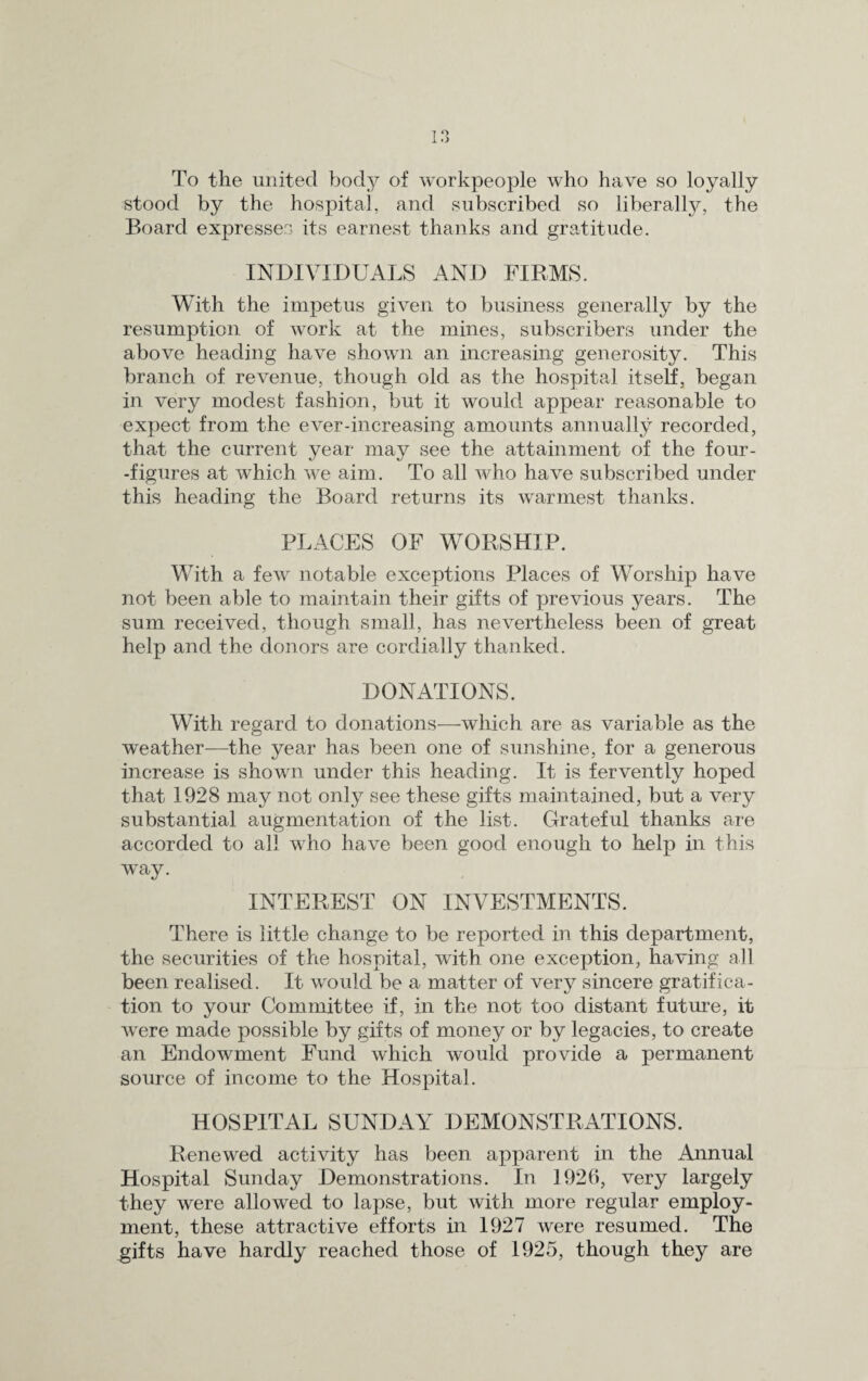 To the united body of workpeople who have so loyally stood by the hospital, and subscribed so libera]ly, the Board expresses its earnest thanks and gratitude. INDIVIDUALS AND FIRMS. With the impetus given to business generally by the resumption of work at the mines, subscribers under the above heading have shown an increasing generosity. This branch of revenue, though old as the hospital itself, began in very modest fashion, but it would appear reasonable to expect from the ever-increasing amounts annually recorded, that the current year may see the attainment of the four- -figures at which we aim. To all who have subscribed under this heading the Board returns its warmest thanks. PLACES OF WORSHIP. With a few notable exceptions Places of Worship have not been able to maintain their gifts of previous years. The sum received, though small, has nevertheless been of great help and the donors are cordially thanked. DONATIONS. With regard to donations—which are as variable as the weather—the year has been one of sunshine, for a generous increase is shown under this heading. It is fervently hoped that 1928 may not only see these gifts maintained, but a very substantial augmentation of the list. Grateful thanks are accorded to all who have been good enough to help in this way. INTEREST ON INVESTMENTS. There is little change to be reported in this department, the securities of the hospital, with one exception, having all been realised. It would be a matter of very sincere gratifica¬ tion to your Committee if, in the not too distant future, it were made possible by gifts of money or by legacies, to create an Endowment Fund which would provide a permanent source of income to the Hospital. HOSPITAL SUNDAY DEMONSTRATIONS. Renewed activity has been apparent in the Annual Hospital Sunday Demonstrations. In 1926, very largely they were allowed to lapse, but with more regular employ¬ ment, these attractive efforts in 1927 were resumed. The gifts have hardly reached those of 1925, though they are