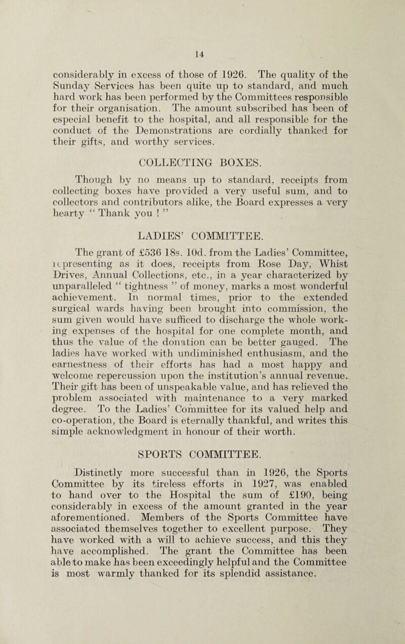 considerably in excess of those of 1926. The quality of the Sunday Services has been quite up to standard, and much hard work has been performed by the Committees responsible for their organisation. The amount subscribed has been of especial benefit to the hospital, and all responsible for the conduct of the Demonstrations are cordially thanked for their gifts, and worthy services. COLLECTING BOXES. Though by no means up to standard, receipts from collecting boxes have provided a very useful sum, and to collectors and contributors alike, the Board expresses a very hearty “ Thank you ! 5 5 LADIES5 COMMITTEE. The grant of £536 18s. lOd. from the Ladies’ Committee, lcpresenting as it does, receipts from Rose Day, Whist Drives, Annual Collections, etc., in a year characterized by unparalleled “ tightness ” of money, marks a most wonderful achievement. In normal times, prior to the extended surgical wards having been brought into commission, the sum given would have sufficed to discharge the whole work¬ ing expenses of the hospital for one complete month, and thus the value of the donation can be better gauged. The ladies have worked with undiminished enthusiasm, and the earnestness of their efforts has had a most happy and welcome repercussion upon the institution’s annual revenue. Their gift has been of unspeakable value, and has relieved the problem associated with maintenance to a very marked degree. To the Ladies’ Committee for its valued help and co-operation, the Board is eternally thankful, and writes this simple acknowledgment in honour of their worth. SPORTS COMMITTEE. Distinctly more successful than in 1926, the Sports Committee by its tireless efforts in 1927, was enabled to hand over to the Hospital the sum of £190, being considerably in excess of the amount granted in the year aforementioned. Members of the Sports Committee have associated themselves together to excellent purpose. They have worked with a will to achieve success, and this they have accomplished. The grant the Committee has been able to make has been exceedingly helpful and the Committee is most warmly thanked for its splendid assistance.