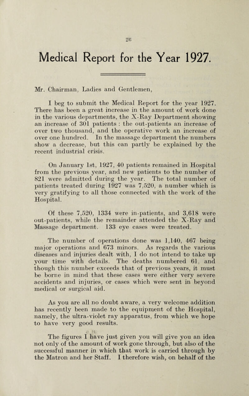 Medical Report for the Year 1927. Mr. Chairman, Ladies and Gentlemen, I beg to submit the Medical Report for the year 1927. There has been a great increase in the amount of work done in the various departments, the X-Ray Department showing an increase of 301 patients : the out-patients an increase of over two thousand, and the operative work an increase of over one hundred. In the massage department the numbers show a decrease, but this can partly be explained by the recent industrial crisis. On January 1st, 1927, 40 patients remained in Hospital from the previous year, and new patients to the number of 821 were admitted during the j^ear. The total number of patients treated during 1927 was 7,520, a number which is very gratifying to all those connected with the work of the Hospital. Of these 7,520, 1334 were in-patients, and 3,618 were out-patients, while the remainder attended the X-Ray and Massage department. 133 eye cases were treated. The number of operations done was 1,140, 467 being major operations and 673 minors. As regards the various diseases and injuries dealt with, I do not intend to take up your time with details. The deaths numbered 61, and though this number exceeds that of previous years, it must be borne in mind that these cases were either very severe accidents and injuries, or cases which were sent in beyond medical or surgical aid. As you are all no doubt aware, a very welcome addition has recently been made to the equipment of the Hospital, namely, the ultra-violet ray apparatus, from which we hope to have very good results. The figures I have just given you will give you an idea not only of the amount of work gone through, but also of the successful manner in which that work is carried through by