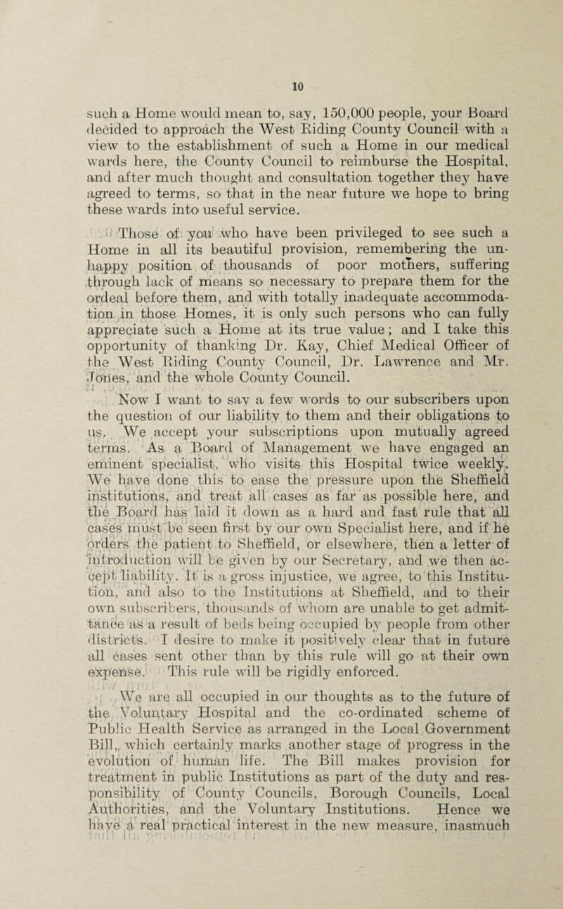 such a Home would mean to, say, 150,000 people, your Board decided to approach the West Hiding County Council with a view to the establishment of such a Home in our medical wards here, the County Council to reimburse the Hospital, and after much thought and consultation together they have agreed to terms, so- that in the near future we hope to bring these wards into useful service. - Those of you who have been privileged to see such a Home in all its beautiful provision, remembering the un¬ happy position of thousands of poor mothers, suffering through lack of means so- necessary to prepare them for the ordeal before them, and with totally inadequate accommoda¬ tion in those Homes, it is only such persons who can fully appreciate such a Home at its true value; and I take this opportunity of thanking Dr. Kay, Chief Medical Officer of the West Riding County Council, Dr. Lawrence and Mr. Jones, and the whole County Council. Now I want to- say a few words to o-ur subscribers upon the question of our liability to them and their obligations to us. We accept your subscriptions upon mutually agreed terms. As a Board of Management we have engaged an eminent specialist, who visits this Hospital twice weekly. We have done this to ease the pressure upon the Sheffield institutions, and treat all cases as far as possible here, and the Board has laid it down as a hard and fast rule that all cases must be seen first by our own Specialist here, and if he orders the patient to Sheffield, or elsewhere, then a letter of introduction will be given by our Secretary, and we then ac¬ cept liability. It is a gross injustice, we agree, t-o this Institu¬ tion, and also to the Institutions at Sheffield, and to- their own subscribers, thousands of whom are unable to- get admit¬ tance Us a result of beds being occupied by people from other districts. I desire to- make it- positively clear that in future all cases sent other than by this rule will go* at their own expense. This rule will be rigidly enforced. We are all occupied in our thoughts as to the future of the Voluntary Hospital and the co-ordinated scheme of Public Health Service as arranged in the Local Government Bill,, which certainly marks another stage of progress in the evolution of human life. The Bill makes provision for treatment in public Institutions as part of the duty and res¬ ponsibility of County Councils, Borough Councils, Local Authorities, and the Voluntary Institutions. Hence we liavd h real practical interest in the new measure, inasmuch 1 r:ij-) Ml: •■‘m; V l