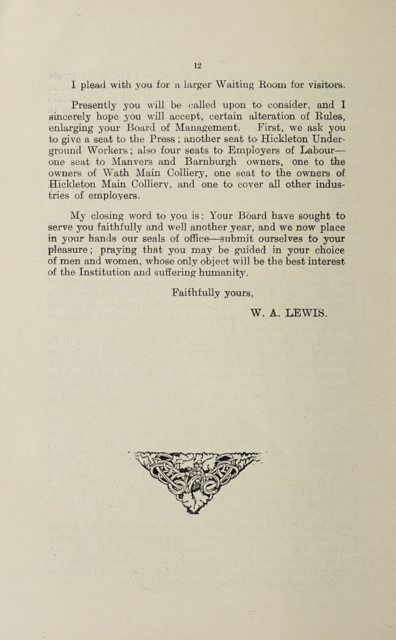 I plead with you for a larger Waiting Boom for visitors. Presently you will be called upon to consider, and I sincerely hope you will accept, certain alteration of Buies, enlarging your Board of Management. First, we ask you to give a seat to the Press; another seat to Hickleton Under¬ ground Workers; also four seats to Employers of Labour— one seat to Manvers and Barnburgh owners, one to the owners of Wath Main Colliery, one seat to the owners of Hickleton Main Colliery, and one to cover all other indus¬ tries of employers. My closing word to you is: Your Board have sought to serve you faithfully and well another year, and we now place in your hands our seals of office—submit ourselves to your pleasure; praying that you may be guided in your choice of men and women, whose only object will be the best interest of the Institution and suffering humanity. Faithfully yours, W. A. LEWIS.