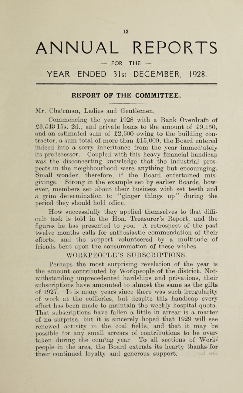 ANNUAL REPORTS — FOR THE — YEAR ENDED 31st DECEMBER, 1928. REPORT OF THE COMMITTEE. Mr. Chairman, Ladies and Gentlemen, Commencing the year 1928 with a Bank Overdraft of £3,543 15s. 2d., and private loans to the amount of £9,150, and an estimated sum of £2,500' owing to the building con¬ tractor, a sum total of more than £15,000, the Board entered indeed into a sorry inheritance from the year immediately its predecessor. Coupled with this heavy financial handicap was the disconcerting knowledge that the industrial pros¬ pects in the neighbourhood were anything but encouraging. Small wonder, therefore, if the Board entertained mis¬ givings. Strong in the example set by earlier Boards, how¬ ever, members set about their business with set teeth and a grim determination to “ginger things up” during the period they should hold office. How successfully they applied themselves to that diffi¬ cult task is told in the* Hon. Treasurer’s Report, and the figures he has presented to you. A retrospect of the* past twelve months calls for enthusiastic commendation of their efforts, and the support volunteered by a multitude of friends bent upon the consummation of these wishes. WORKPEOPLE’S SUBSCRIPTIONS. Perhaps the most surprising revelation of the year is the amount contributed by Workpeople of the* district. Not¬ withstanding unprecedented hardships and privations, their subscriptions have amounted to almost the same as the gifts of 1927. It is many years since there was such irregularity of work at the collieries, but despite this handicap every effort has been made to maintain the weekly hospital quota. That subscriptions have fallen a little in arrear is a matter of no surprise, but it is sincerely hoped that 1929 will see renewed activity in the coal fields, and that it may be possible for any small arrears of contributions to be over¬ taken during the coming year. To all sections of Work-5 people in the area, the Board extends its hearty thanks for their continued loyalty and generous support.