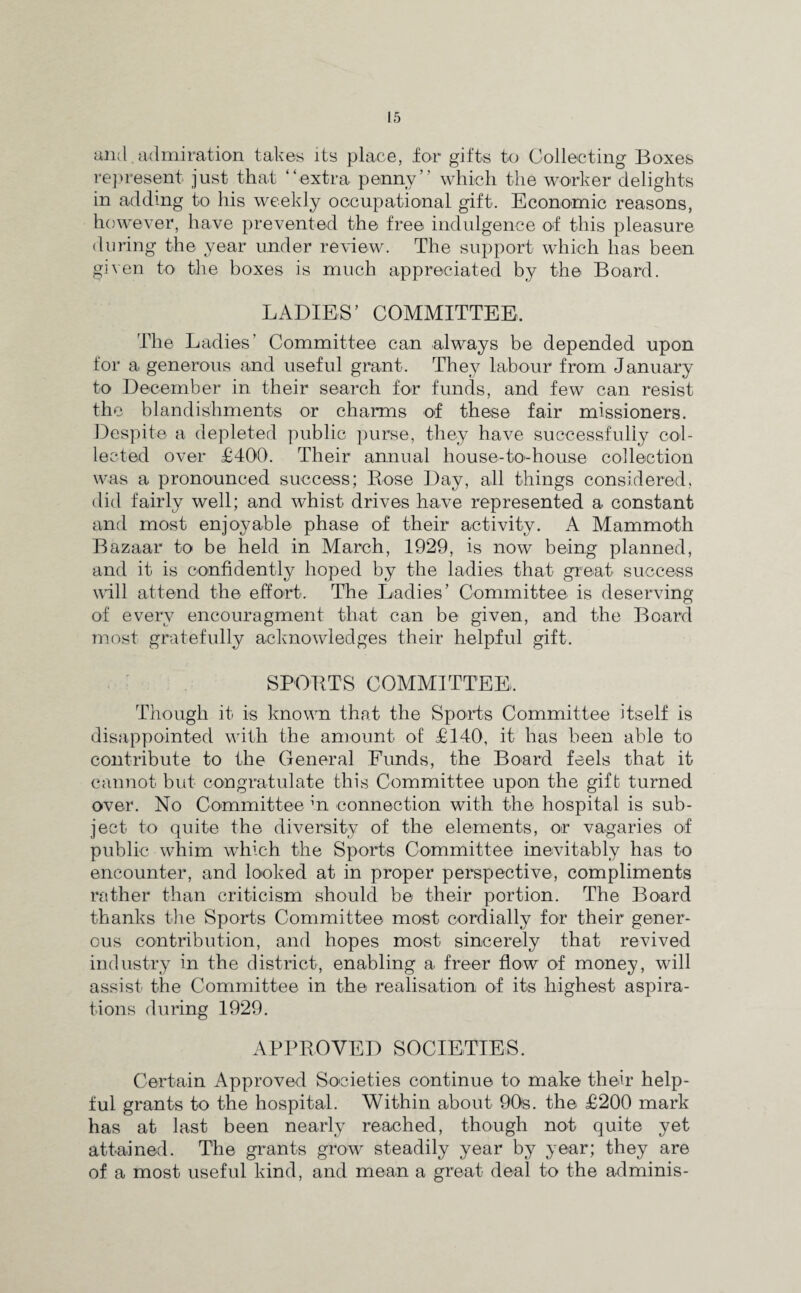 and admiration takes its place, for gifts to Collecting Boxes represent just that “extra penny” which the worker delights in adding to his weekly occupational gift. Economic reasons, however, have prevented the free indulgence of this pleasure during the year under review. The support which has been given to the boxes is much appreciated by the Board. LADIES’ COMMITTEE. The Ladies’ Committee can always be depended upon for a generous and useful grant. They labour from J anuary to December in their search for funds, and few can resist the blandishments or charms of these fair missioners. Despite a depleted public purse, they have successfully col¬ lected over £400. Their annual house-to-house collection was a pronounced success; Rose Day, all things considered, did fairly well; and whist drives have represented a constant and most enjoyable phase of their activity. A Mammoth Bazaar to be held in March, 1929, is now being planned, and it is confidently hoped by the ladies that great success will attend the effort. The Ladies’ Committee is deserving of every encouragment that can be given, and the Board most gratefully acknowledges their helpful gift. SPORTS COMMITTEE. Though it is known that the Sports Committee itself is disappointed with the amount of £140, it has been able to contribute to the General Funds, the Board feels that it cannot but congratulate this Committee upon the gift turned over. No Committee in connection with the hospital is sub¬ ject to quite the diversity of the elements, or vagaries of public whim which the Sports Committee inevitably has to encounter, and looked at in proper perspective, compliments rather than criticism should be their portion. The Board thanks the Sports Committee most cordially for their gener¬ ous contribution, and hopes most sincerely that revived industry in the district, enabling a freer flow of money, will assist the Committee in the realisation of its highest aspira¬ tions during 1929. APPROVED SOCIETIES. Certain Approved Societies continue to make their help¬ ful grants to the hospital. Within about 90s. the £200 mark has at last been nearly reached, though not quite yet attained. The grants grow steadily year by year; they are of a most useful kind, and mean a great deal to the adminis-