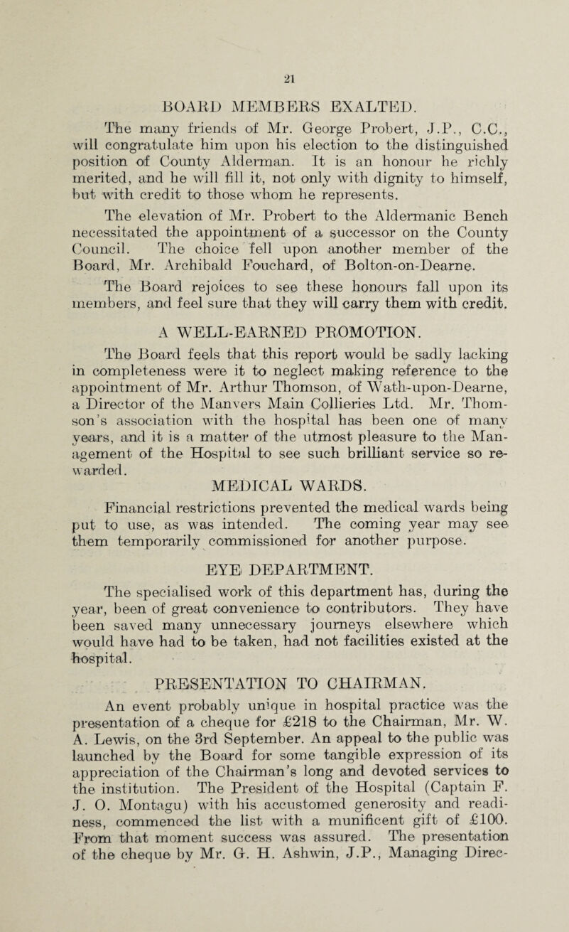 BOARD MEMBERS EXALTED. The many friends of Mr. George Probert, J.P., C.C., will congratulate him upon his election to the distinguished position of County Alderman. It is an honour he richly merited, and he will fill it, not only with dignity to himself, but with credit to those whom he represents. The elevation of Mr. Probert. to the Aldermanic Bench necessitated the appointment of a successor on the County Council. The choice fell upon another member of the Board, Mr. Archibald Bouchard, of Bolton-on-Dearne. The Board rejoices to see these honours fall upon its members, and feel sure that they will carry them with credit. A WELL-EARNED PROMOTION. The Board feels that this report would be sadly lacking in completeness were it to neglect making reference to the appointment of Mr. Arthur Thomson, of Wath-upon-Dearne, a Director of the Man vers Main Collieries Ltd. Mr. Thom¬ son’s association with the hospital has been one of many years, and it is a matter of the utmost pleasure to the Man¬ agement of the Hospital to see such brilliant service so re¬ warded. MEDICAL WARDS. Financial restrictions prevented the medical wards being put to use, as was intended. The coming year may see them temporarily commissioned for another purpose. EYE DEPARTMENT. The specialised work of this department has, during the year, been of great convenience to contributors. They have been saved many unnecessary journeys elsewhere which would have had to be taken, had not facilities existed at the hospital. PRESENTATION TO CHAIRMAN. An event probably unique in hospital practice was the presentation of a cheque for £218 to the Chairman, Mr. W. A. Lewis, on the 3rd September. An appeal to the public was launched by the Board for some tangible expression of its appreciation of the Chairman’s long and devoted services to the institution. The President of the Hospital (Captain F. J. 0. Montagu) with his accustomed generosity and readi¬ ness, commenced the list with a munificent gift of £100. From that moment success was assured. The presentation of the cheque by Mr. G. H. Ashwin, J.P., Managing Direc-