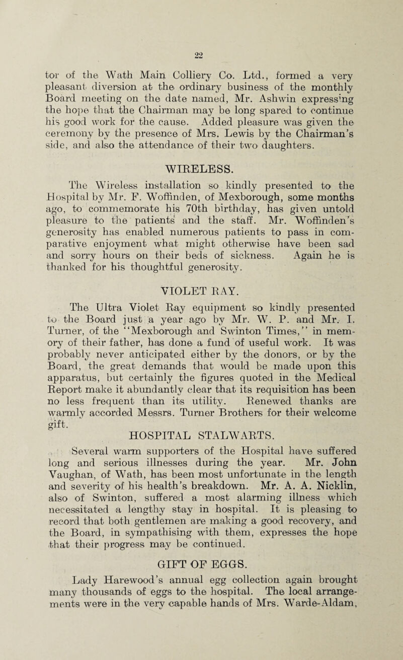 tor of the Wath Main Colliery Co. Ltd., formed a very pleasant diversion at the ordinary business of the monthly Board meeting on the date named, Mr. Ash win expressing the hope that the Chairman may be long spared to continue his good work for the cause. Added pleasure was given the ceremony by the presence of Mrs. Lewis by the Chairman’s side, and also the attendance of their two* daughters. WIBELESS. The Wireless installation so kindly presented to the Hospital by Mr. F. Woffinden, of Mexborough, some months ago, to commemorate his 70th birthday, has given untold pleasure to the patients and the staff. Mr. WofFmden’s generosity has enabled numerous patients to pass in com¬ parative enjoyment what might otherwise have been sad and sorry hours on their beds of sickness. Again he is thanked for his thoughtful generosity. VIOLET RAY. The Ultra Violet Ray equipment so kindly presented to the Board just a year ago by Mr. W. P. and Mr. I. Turner, of the “Mexborough and Swinton Times,’’ in mem¬ ory of their father, has done a fund of useful work. It was probably never anticipated either by the donors, or by the Board, the great demands that would be made upon this apparatus, but certainly the figures quoted in the Medical Report make it abundantly clear that its requisition has been no less frequent than its utility. Renewed thanks are warmly accorded Messrs. Turner Brothers for their welcome gift. HOSPITAL STALWARTS. Several warm supporters of the Hospital have suffered long and serious illnesses during the year. Mr. John Vaughan, of Wath, has been most unfortunate in the length and severity of his health’s breakdown. Mr. A. A. Nicklin, also of Swinton, suffered a most alarming illness which necessitated a lengthy stay in hospital. It is pleasing to record that both gentlemen are making a good recovery, and the Board, in sympathising with them, expresses the hope that their progress may be continued. GIFT OF EGGS. Lady Harewood’s annual egg collection again brought many thousands of eggs to the hospital. The local arrange¬ ments were in the very capable hands of Mrs. Warde-Aldam,
