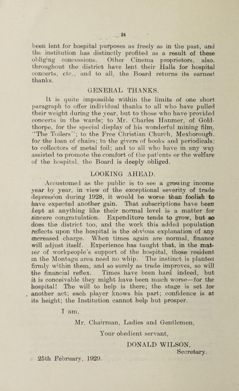 been lent for hospital purposes as freely as in the past, and the institution has distinctly profited as a result of these obliging concessions. Other Cinema proprietors, also, throughout the district have lent their Halls for hospital concerts, etc., and to all, the Board returns its earnest thanks. GENERAL THANKS. it is quite impossible within the limits of one short paragraph to offer individual thanks to all who have pulled their weight during the year, but to those who have provided concerts in the wards; to Mr. Charles Hanmer, of Gold- thorpe, for the special display of his wonderful mining film. '‘The Toilers”; to the Free Christian Church, Mexborough, for the loan of chairs; to the givers of books and periodicals; bo collectors of metal foil; and to1 all who have in any way assisted to promote the comfort of the parents or the welfare of the hospital, the Board is deeply obliged. LOOKING AHEAD. Accustomed as the public is to see a growing income year by year, in view of the exceptional severity of trade depression during 1928, it would be worse than foolish to have expected another gain. That subscriptions have been kept at anything like their normal level is a matter for sincere congratulation. Expenditure tends to grow, but so does the district too, and the work this added population reflects upon the hospital is the obvious explanation of any increased charge. When times again are normal, finance will adjust itself. Experience has taught that, in the mat- cer of workpeople’s support of the hospital, those resident in the Montagu area need no whip. The instinct is planted firmly within them, and so surely as trade improves, so will the financial reflex. Times have been hard indeed, but it is conceivable they might have been much worse—for the hospital! The will to help is there; the stage is set for . another act; each player knows his part; confidence is at its height; the Institution cannot help but prosper. I am, Mr. Chairman, Ladies and Gentlemen, Your obedient servant, DONALD WILSON, Secretary.