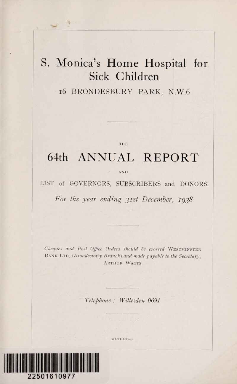 S. Monica’s Home Hospital for Sick Children 16 BRONDESBURY PARK, N.W.6 THE 64th ANNUAL REPORT AND LIST of GOVERNORS, SUBSCRIBERS and DONORS For the year ending 31st December, 1938 Cheques and Post Office Orders should he crossed Westminster Bank Ltd. (Brondeshury Branch) and made payable to the Secretary, Arthur Watts Telephone : Willesden 0691 W.&S.Ltd.,S'bury. 22501610977