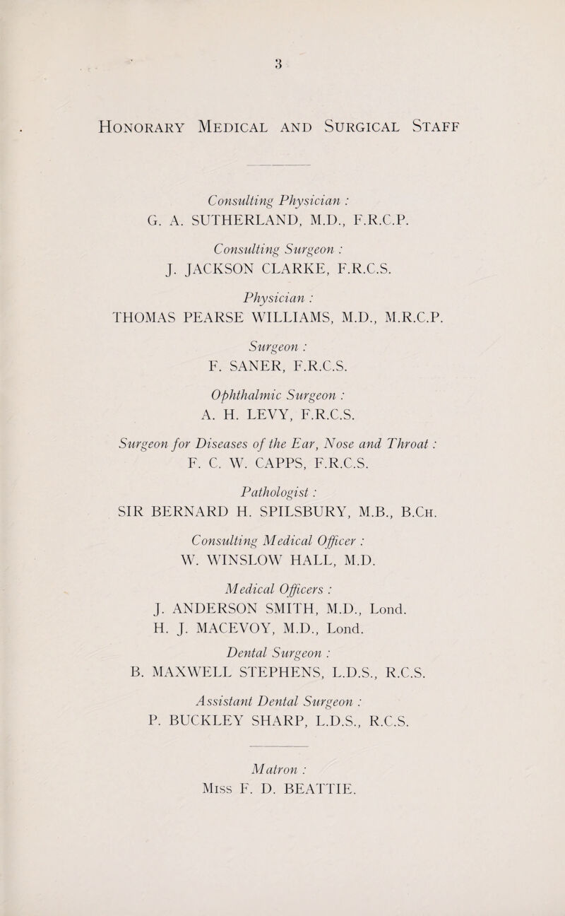 Honorary Medical and Surgical Staff Consulting Physician : G. A. SUTHERLAND. M.D., F.R.C.P. Consulting Surgeon : J. JACKSON CLARKE, F.R.C.S. Physician : THOMAS PEARSE WILLIAMS, M.D., M.R.C.P. Surgeon : F. SANER, F.R.C.S. Ophthalmic Surgeon : A. H. LEVY, F.R.C.S. Surgeon for Diseases of the Ear, Nose and Throat: F. C. W. CAPPS, F.R.C.S. Pathologist : SIR BERNARD H. SPILSBURY, M.B., B.Ch. Consulting Medical Officer : W. WINSLOW HALL, M.D. Medical Officers : J. ANDERSON SMITH, M.D., Lond. H. J. MACEVOY, M.D., Lond. Dental Surgeon : B. MAXWELL STEPHENS, L.D.S., R.C.S. Assistant Dental Surgeon : P. BUCKLEY SHARP, L.D.S., R.C.S. Matron : Miss E. D. BEATTIE.