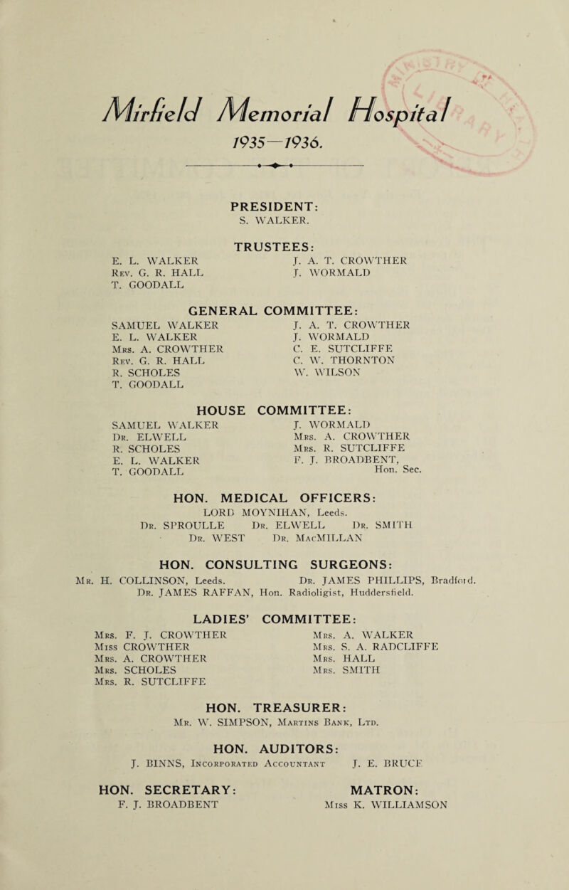 Mir field Memorial Hospital /935—I936. PRESIDENT: S. WALKER. TRUSTEES: E. L. WALKER J. A. T. CROWTHER Rev. G. R. HALL J. WORMALD T. GOODALL GENERAL SAMUEL WALKER E. L. WALKER Mrs. A. CROWTHER Rev. G. R. HALL R. SCHOLES T. GOODALL COMMITTEE: J. A. T. CROWTHER J. WORMALD C. E. SUTCLIFFE C. W. THORNTON W. WILSON HOUSE SAMUEL WALKER Dr. ELWELL R. SCHOLES E. L. WALKER T. GOODALL COMMITTEE: T. WORMALD Mrs. A. CROWTHER Mrs. R. SUTCLIFFE F. J. BROADBENT, Hon. Sec. HON. MEDICAL OFFICERS: LORD MOYNIIIAN, Leeds. T)r. SPROULLE Dr. ELWELL Dr. SMITH Dr. WEST Dr. MacMILLAN HON. CONSULTING SURGEONS: Mr. H. COLLINSON, Leeds. Dr. JAMES PHILLIPS, Bradfoid. Dr. JAMES RAFFAN, Hon. Radioligist, Huddersfield. LADIES’ COMMITTEE: Mrs. F. J. CROWTHER Miss CROWTHER rs. A. CROWTHER rs. SCHOLES Mrs. R. SUTCLIFFE Mrs. A. WALKER Mrs. S. A. RADCLIFFE Mrs. HALL Mrs. SMITH HON. TREASURER: Mr. W. SIMPSON, Martins Bank, Ltd. HON. AUDITORS: J. BINNS, Incorporated Accountant J. E. BRUCE HON. SECRETARY: F. J. BROADBENT MATRON: Miss K. WILLIAMSON