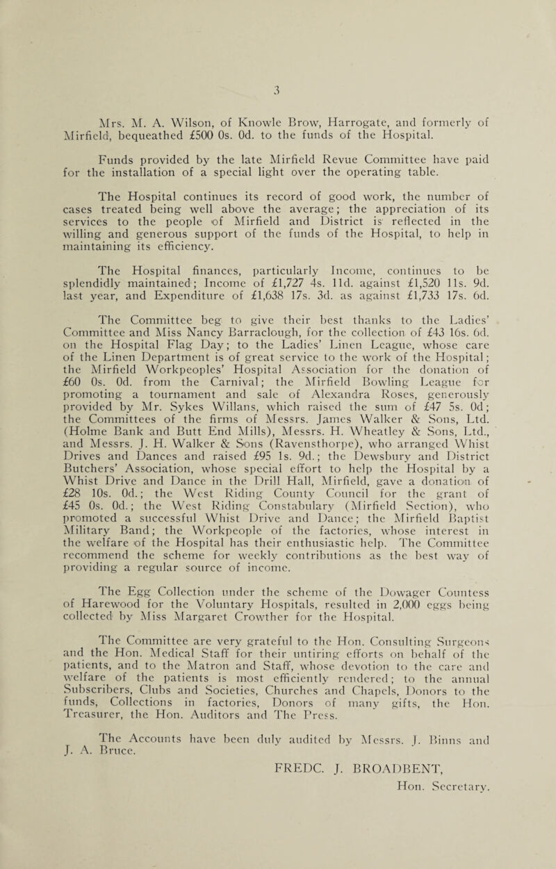 Mrs. M. A. Wilson, of Knowle Brow, Harrogate, and formerly of Mirfield, bequeathed £500 Os. Od. to the funds of the Hospital. Funds provided by the late Mirfield Revue Committee have paid for the installation of a special light over the operating table. The Hospital continues its record of good work, the number of cases treated being well above the average; the appreciation of its services to the people of Mirfield and District is' reflected in the willing and generous support of the funds of the Hospital, to help in maintaining its efficiency. The Hospital finances, particularly Income, continues to be splendidly maintained; Income of £1,727 4s. lid. against £1,520 11s. 9d. last year, and Expenditure of £1,638 17s. 3d. as against £1,733 17s. 6d. The Committee beg to give their best thanks to the Ladies’ Committee and Miss Nancy Barraclough, for the collection of £43 16s. 6d. on the Hospital Flag Day; to the Ladies’ Linen League, whose care of the Linen Department is of great service to the work of the Hospital; the Mirfield Workpeoples’ Hospital Association for the donation of £60 Os. Od. from the Carnival; the Mirfield Bowling League for promoting a tournament and sale of Alexandra Roses, generously provided by Mr. Sykes Willans, which raised the sum of £47 5s. Od; the Committees of the firms of Messrs. James Walker & Sons, Ltd. (Holme Bank and Butt End Mills), Messrs. H. Wheatley & Sons, Ltd., and Messrs. J. H. Walker & Sons (Ravensthorpe), who arranged Whist Drives and Dances and raised £95 Is. 9d.; the Dewsbury and District Butchers’ Association, whose special effort to help the Hospital by a Whist Drive and Dance in the Drill Hall, Mirfield, gave a donation of £28 10s. Od.; the West Riding County Council for the grant of £45 0s. Od.; the West Riding Constabulary (Mirfield Section), who promoted a successful Whist Drive and Dance; the Mirfield Baptist Military Band; the Workpeople of the factories, whose interest in the welfare of the Hospital has their enthusiastic help. The Committee recommend the scheme for weekly contributions as the best way of providing a regular source of income. The Egg Collection under the scheme of the Dowager Countess of Harewood for the Voluntary Hospitals, resulted in 2,000 eggs being collected' by Miss Margaret Crowther for the Hospital. The Committee are very grateful to the Hon. Consulting Surgeons and the Hon. Medical Staff for their untiring efforts on behalf of the patients, and to the Matron and Staff, whose devotion to the care and welfare of the patients is most efficiently rendered; to the annual Subscribers, Clubs and Societies, Churches and Chapels, Donors to the funds, Collections in factories, Donors of many gifts, the Hon. Treasurer, the Hon. Auditors and The Press. The Accounts have been duly audited by Messrs. J. Binns and J. A. Bruce. FREDC. J. BROADBENT, Hon. Secretary.