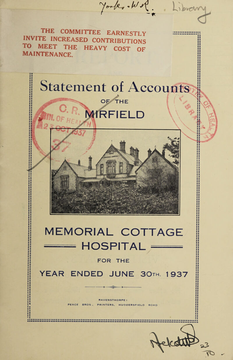 the committee earnestly INVITE INCREASED CONTRIBUTIONS TO MEET THE HEAVY COST OF MAINTENANCE. HE FIELD ■ m MEMORIAL COTTAGE HOSPITAL / FOR THE YEAR ENDED JUNE 3Qth, 1937 RAVENSTHORPE: PEACE BROS , PRINTERS, HUDDERSFIELD ROAD ■■■■•■■■a ■■•■■■■■■■■■■■■■■■■■■•■a ■ ■ • ■ ■ ■ ■ ■ ■ ■ ■ • ■ a