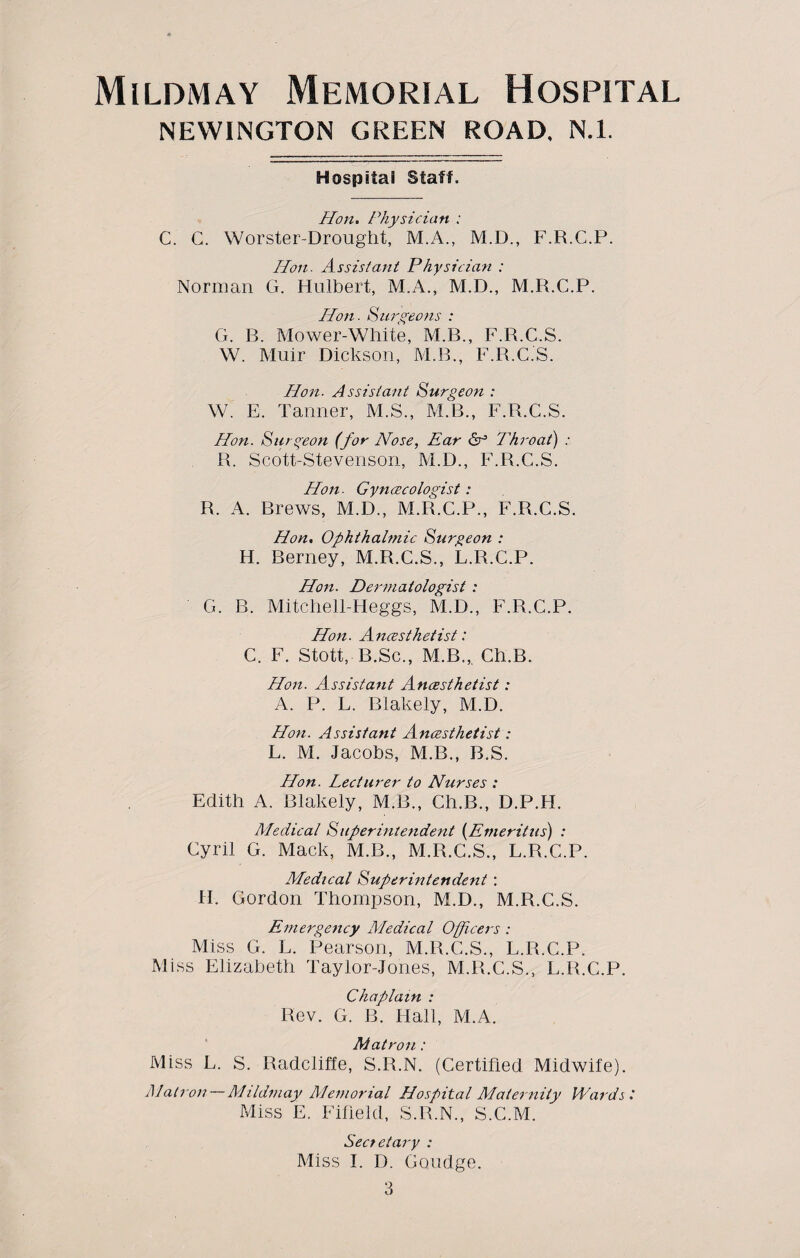 NEWINGTON GREEN ROAD, N.I. Hospital Staff. Hon. Physician : C. G. Worster-Drought, M.A., M.D., F.R.C.P. Hon. Assistant Physician : Norman G. Hulbert, M.A., M.D., M.R.C.P. Hon. Aurgeons : G. B. Mower-White, M.B., F.R.C.S. W. Muir Dickson, M.B., F.R.C.S. Hon. Assistant Surgeon : W. E. Tanner, M.S., M.B., F.R.C.S. Hon. Surgeon (for Nose, Ear Throat) : R. Scott-Stevenson, M.D., F.R.C.S. Hon. Gyncecologist: R. A. Brews, M.D., M.R.C.P., F.R.C.S. Hon. Ophthalmic Surgeon : H. Berney, M.R.C.S., L.R.C.P. Hon. Dermatologist : G. B. Mitchell-Heggs, M.D., F.R.C.P. Hon. Ancesthetist: C. F. Stott, B.Sc., M.B., Ch.B. Hon. Assistant Ancesthetist: A. P. L. Blakely, M.D. Hon. Assistant Ancesthetist: L. M. Jacobs, M.B., B.S. Hon. Lecturer to Nurses : Edith A. Blakely, M.B., Ch.B., D.P.H. Medical Superintendent (Emeritus) : Cyril G. Mack, M.B., M.R.C.S., L.R.C.P. Medical Superintendent : H. Gordon Thompson, M.D., M.R.C.S. Emergency Medical Officers : Miss G. L. Pearson, M.R.C.S., L.R.C.P. Miss Elizabeth Taylor-Jones, M.R.C.S., L.R.C.P. Chaplain : Rev. G. B. Hall, ALA. Matron: Miss L. S. Radcliffe, S.R.N. (Certified Midwife). Alatron—Mildmay Alemorial Hospital Maternity Wards t Miss E. Fifield, S.R.N., S.C.M. Sect etary : Miss I. D. Goudge.