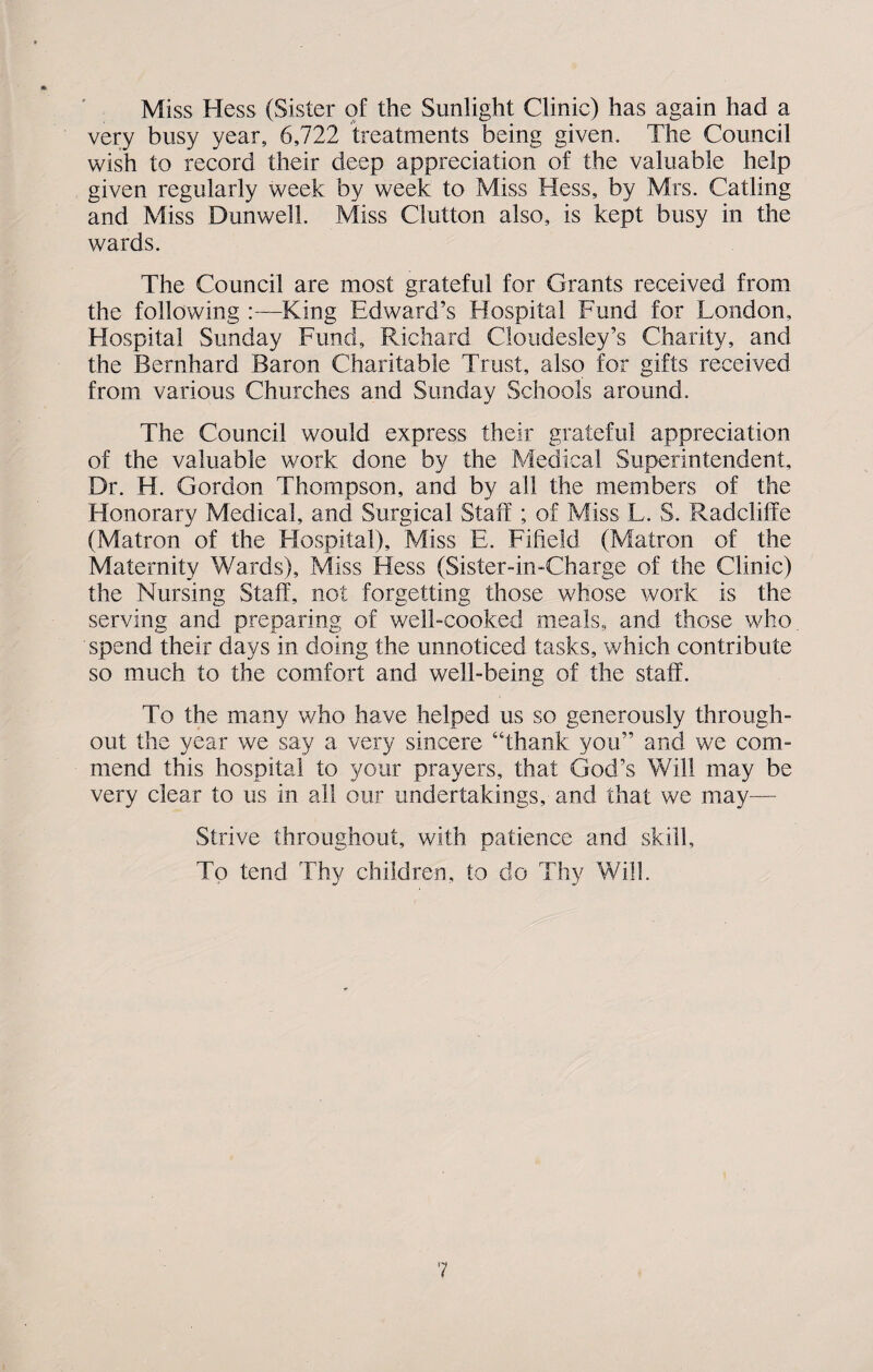 Miss Hess (Sister of the Sunlight Clinic) has again had a very busy year, 6,722 treatments being given. The Council wish to record their deep appreciation of the valuable help given regularly week by week to Miss Hess, by Mrs. Catling and Miss Dunwell. Miss Ciutton also, is kept busy in the wards. The Council are most grateful for Grants received from the following :—King Edward’s Hospital Fund for London, Hospital Sunday Fund, Richard Cloudesley’s Charity, and the Bernhard Baron Charitable Trust, also for gifts received from various Churches and Sunday Schools around. The Council would express their grateful appreciation of the valuable work done by the Medical Superintendent, Dr. H. Gordon Thompson, and by all the members of the Honorary Medical, and Surgical Staff ; of Miss L. S. Radcliffe (Matron of the Hospital), Miss E. Fifield (Matron of the Maternity Wards), Miss Hess (Sister-in-Charge of the Clinic) the Nursing Staff, not forgetting those whose work is the serving and preparing of well-cooked meals, and those who spend their days in doing the unnoticed tasks, which contribute so much to the comfort and well-being of the staff. To the many who have helped us so generously through¬ out the year we say a very sincere “thank you” and we com¬ mend this hospital to your prayers, that God’s Will may be very clear to us in all our undertakings, and that we may— Strive throughout, with patience and skill. To tend Thy children, to do Thy Will.