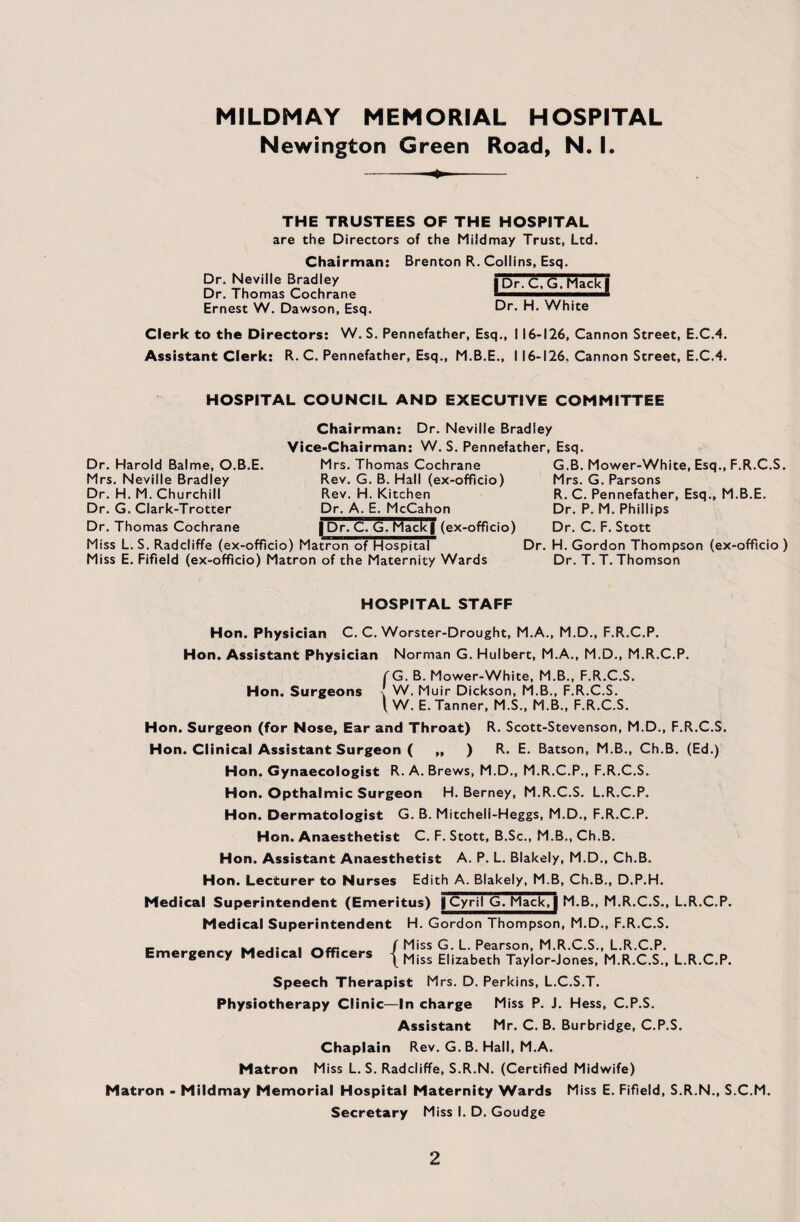 Newington Green Road, N. I. THE TRUSTEES OF THE HOSPITAL are the Directors of the Mildmay Trust, Ltd. Chairman: Brenton R. Collins, Esq. Dr. Neville Bradley Dr. Thomas Cochrane Ernest W. Dawson, Esq. | Dr. C, G, Mack | Dr. H. White Clerk to the Directors: W. S. Pennefather, Esq., 116-126, Cannon Street, E.C.4. Assistant Clerk: R. C. Pennefather, Esq., M.B.E., 116-126. Cannon Street, E.C.4. HOSPITAL COUNCIL AND EXECUTIVE COMMITTEE Chairman: Dr. Neville Bradley Vice-Chairman: W. S. Pennefather, Esq. Dr. Harold Balme, O.B.E. Mrs. Neville Bradley Dr. H. M. Churchill Dr. G. Clark-Trotter Dr. Thomas Cochrane Mrs. Thomas Cochrane Rev. G. B. Hall (ex-officio) Rev. H. Kitchen Dr. A. E. McCahon | Dr. C. G. Mack| (ex-officio) Miss L. S. Radcliffe (ex-officio) Matron of Hospital Miss E. Fifield (ex-officio) Matron of the Maternity Wards G.B. Mower-White, Esq., F.R.C.S. Mrs. G. Parsons R. C. Pennefather, Esq., M.B.E. Dr. P. M. Phillips Dr. C. F. Stott Dr. H. Gordon Thompson (ex-officio ) Dr. T. T. Thomson HOSPITAL STAFF Hon. Physician C. C. Worster-Drought, M.A., M.D., F.R.C.P. Hon. Assistant Physician Norman G. Hulbert, M.A., M.D., M.R.C.P. (G. B. Mower-White, M.B., F.R.C.S. Hon. Surgeons % W. Muir Dickson, M.B., F.R.C.S. { W. E. Tanner, M.S., M.B., F.R.C.S. Hon. Surgeon (for Nose, Ear and Throat) R. Scott-Stevenson, M.D., F.R..C.S. Hon. Clinical Assistant Surgeon ( „ ) R. E. Batson, M.B., Ch.B. (Ed.) Hon. Gynaecologist R. A. Brews, M.D., M.R.C.P., F.R.C.S. Hon. Opthalmic Surgeon H. Berney, M.R.C.S. L.R.C.P. Hon. Dermatologist G. B. Mitcheli-Heggs, M.D., F.R.C.P. Hon. Anaesthetist C. F. Stott, B.Sc., M.B., Ch.B. Hon. Assistant Anaesthetist A. P. L. Blakely, M.D., Ch.B. Hon. Lecturer to Nurses Edith A. Blakely, M.B, Ch.B., D.P.H. Medical Superintendent (Emeritus) | Cyril G. Mack, j M.B., M.R.C.S., L.R.C.P. Medical Superintendent H. Gordon Thompson, M.D., F.R.C.S. c ^ j* i rt.cc ( Miss G. L. Pearson, M.R.C.S., L.R.C.P. Emergency Med.cal Officers { Mjss E|izabeth jaylor-Jones, M.R.C.S., L.R.C.P. Speech Therapist Mrs. D. Perkins, L.C.S.T. Physiotherapy Clinic—In charge Miss P. J. Hess, C.P.S. Assistant Mr. C. B. Burbridge, C.P.S. Chaplain Rev. G. B. Hall, M.A. Matron Miss L. S. Radcliffe, S.R.N. (Certified Midwife) Matron - Mildmay Memorial Hospital Maternity Wards Miss E. Fifield, S.R.N., S.C.M. Secretary Miss I. D. Goudge