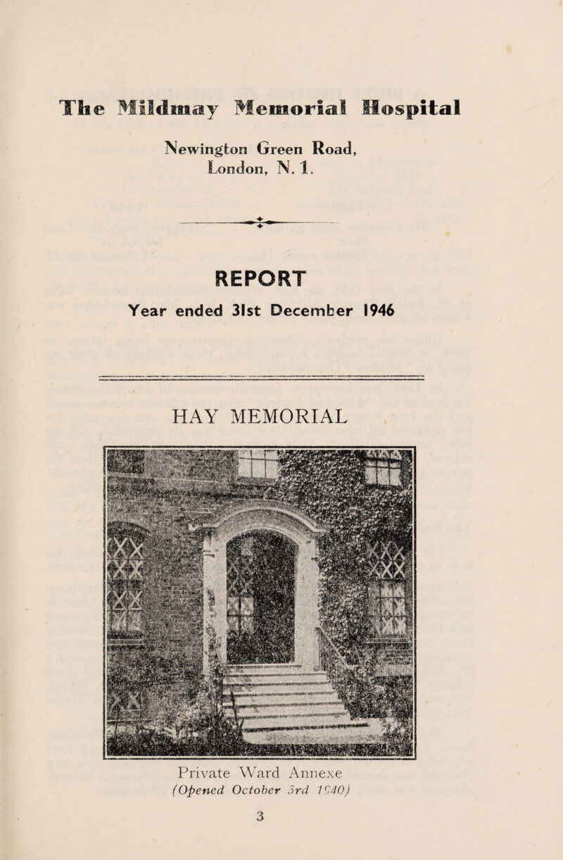 Newington Green Road, London, N, 1. REPORT Year ended 31st December 1946 HAY MEMORIAL Private Ward Annexe (Opened, October 3rd 1C40)