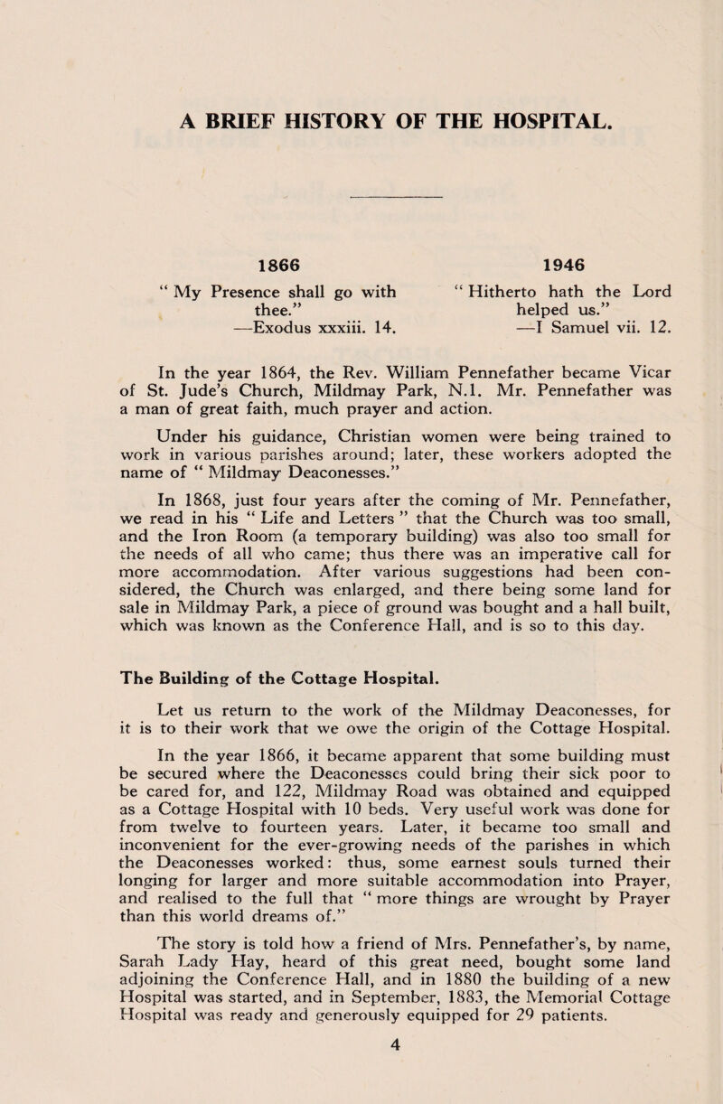 A BRIEF HISTORY OF THE HOSPITAL. 1866 1946 “ My Presence shall go with thee.” —Exodus xxxiii. 14. “ Hitherto hath the Lord helped us.” —I Samuel vii. 12. In the year 1864, the Rev. William Pennefather became Vicar of St. Jude’s Church, Mildmay Park, N.l. Mr. Pennefather was a man of great faith, much prayer and action. Under his guidance, Christian women were being trained to work in various parishes around; later, these workers adopted the name of “ Mildmay Deaconesses.” In 1868, just four years after the coming of Mr. Pennefather, we read in his “ Life and Letters ” that the Church was too small, and the Iron Room (a temporary building) was also too small for the needs of all who came; thus there was an imperative call for more accommodation. After various suggestions had been con¬ sidered, the Church was enlarged, and there being some land for sale in Mildmay Park, a piece of ground was bought and a hall built, which was known as the Conference Flail, and is so to this day. The Building of the Cottage Hospital. Let us return to the work of the Mildmay Deaconesses, for it is to their work that we owe the origin of the Cottage Hospital. In the year 1866, it became apparent that some building must be secured where the Deaconesses could bring their sick poor to be cared for, and 122, Mildmay Road was obtained and equipped as a Cottage Hospital with 10 beds. Very useful work was done for from twelve to fourteen years. Later, it became too small and inconvenient for the ever-growing needs of the parishes in which the Deaconesses worked: thus, some earnest souls turned their longing for larger and more suitable accommodation into Prayer, and realised to the full that “ more things are wrought by Prayer than this world dreams of.” The story is told how a friend of Mrs. Pennefather’s, by name, Sarah Lady Hay, heard of this great need, bought some land adjoining the Conference Hall, and in 1880 the building of a new Hospital was started, and in September, 1883, the Memorial Cottage Hospital was ready and generously equipped for 29 patients.