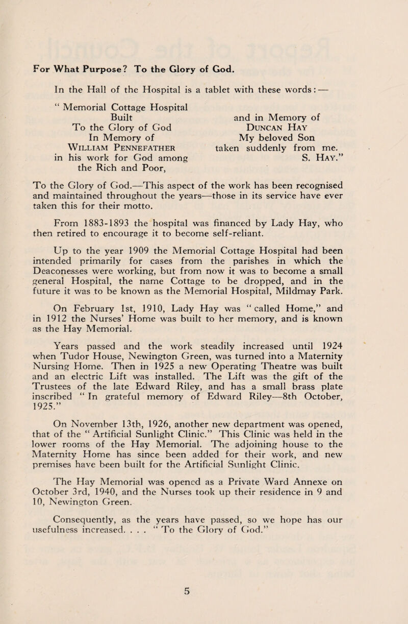 For What Purpose? To the Glory of God. In the Hal! of the Hospital is a tablet with these words: — “ Memorial Cottage Hospital Built To the Glory of God In Memory of William Pennefather in his work for God among the Rich and Poor, To the Glory of God.—This aspect of the work has been recognised and maintained throughout the years—those in its service have ever taken this for their motto. From 1883-1893 the hospital was financed by Lady Hay, who then retired to encourage it to become self-reliant. Up to the year 1909 the Memorial Cottage Hospital had been intended primarily for cases from the parishes in which the Deaconesses were working, but from now it was to become a small general Hospital, the name Cottage to be dropped, and in the future it was to be known as the Memorial Hospital, Mildmay Park. On February 1st, 1910, Lady Hay was “called Home,” and in 1912 the Nurses’ Home was built to her memory, and is known as the Hay Memorial. Years passed and the work steadily increased until 1924 when Tudor House, Newington Green, was turned into a Maternity Nursing Home. Then in 1925 a new Operating Theatre was built and an electric Lift was installed. The Lift was the gift of the Trustees of the late Edward Riley, and has a small brass plate inscribed “ In grateful memory of Edward Riley—8th October, 1925.” On November 13th, 1926, another new department was opened, that of the “ Artificial Sunlight Clinic.” This Clinic was held in the lower rooms of the Hay Memorial. The adjoining house to the Maternity Home has since been added for their work, and new premises have been built for the Artificial Sunlight Clinic. The Hay Memorial was opened as a Private Ward Annexe on October 3rd, 1940, and the Nurses took up their residence in 9 and 10, Newington Green. Consequently, as the years have passed, so we hope has our usefulness increased. ...” To the Glory of God.” and in Memory of Duncan Hay My beloved Son taken suddenly from me. S. Hay.”