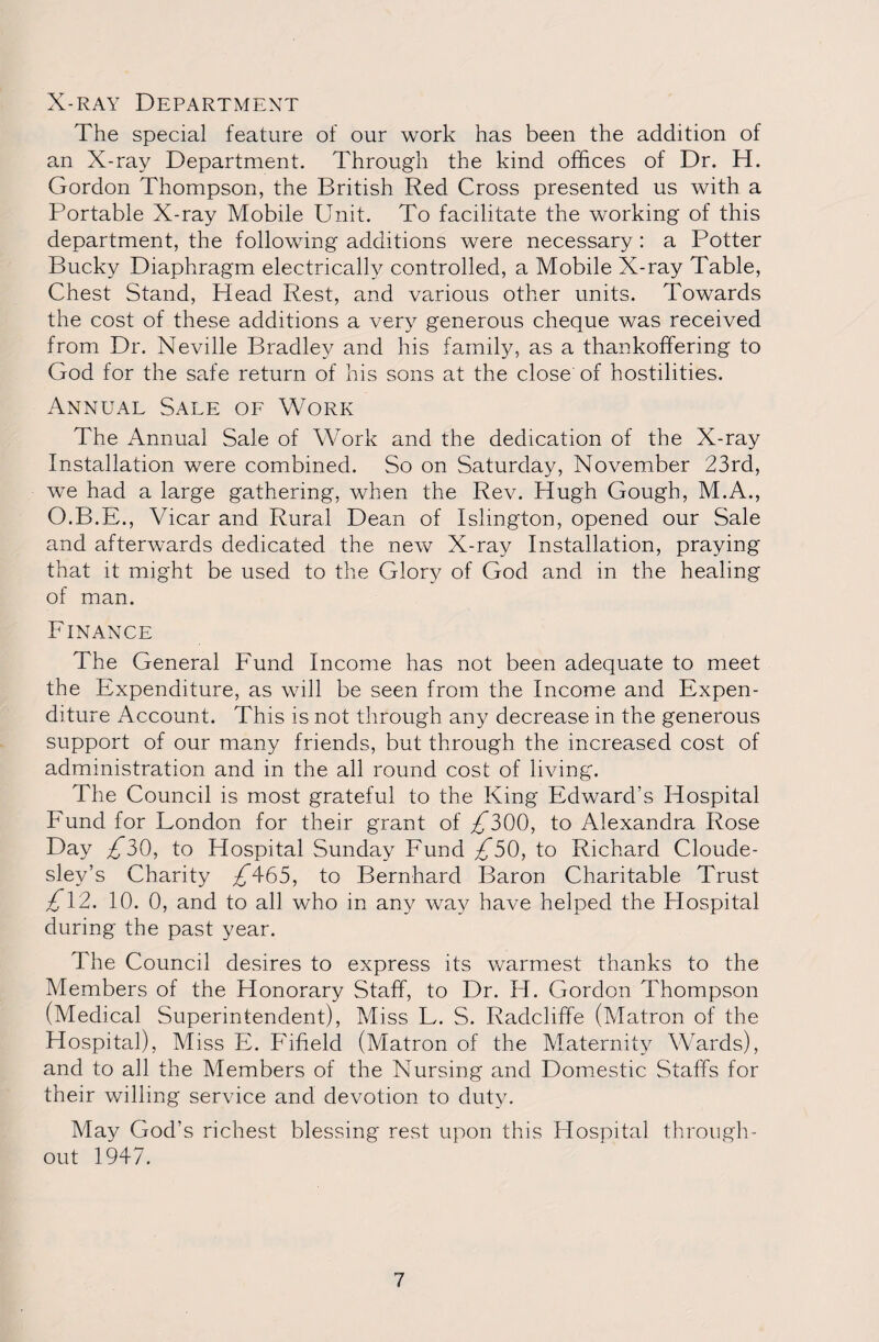 X-ray Department The special feature of our work has been the addition of an X-ray Department. Through the kind offices of Dr. H. Gordon Thompson, the British Red Cross presented us with a Portable X-ray Mobile Unit. To facilitate the working of this department, the following additions were necessary : a Potter Bucky Diaphragm electrically controlled, a Mobile X-ray Table, Chest Stand, Plead Rest, and various other units. Towards the cost of these additions a very generous cheque was received from Dr. Neville Bradley and his family, as a thankoffering to God for the safe return of his sons at the close of hostilities. Annual Sale of Work The Annual Sale of Work and the dedication of the X-ray Installation were combined. So on Saturday, November 23rd, we had a large gathering, when the Rev. Hugh Gough, M.A., O.B.E., Vicar and Rural Dean of Islington, opened our Sale and afterwards dedicated the new X-ray Installation, praying that it might be used to the Glory of God and in the healing of man. Finance The General Fund Income has not been adequate to meet the Expenditure, as will be seen from the Income and Expen¬ diture Account. This is not through any decrease in the generous support of our many friends, but through the increased cost of administration and in the all round cost of living. The Council is most grateful to the King Edward’s Hospital Pffind for London for their grant of £300, to Alexandra Rose Day £30, to Hospital Sunday Fund £50, to Richard Cloude- sley’s Charity £465, to Bernhard Baron Charitable Trust £12. 10. 0, and to all who in any way have helped the Hospital during the past year. The Council desires to express its warmest thanks to the Members of the Honorary Staff, to Dr. H. Gordon Thompson (Medical Superintendent), Miss L. S. Radclrffe (Matron of the Hospital), Miss E. Fifield (Matron of the Maternity Wards), and to all the Members of the Nursing and Domestic Staffs for their willing service and devotion to duty. May God’s richest blessing rest upon this Hospital through¬ out 1947.