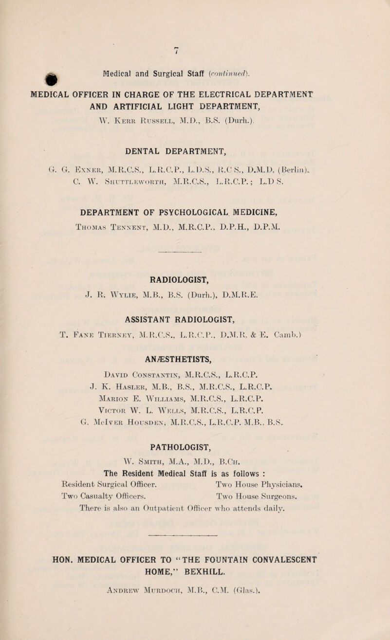 / Medical, and Surgical Staff [continued). MEDICAL OFFICER IN CHARGE OF THE ELECTRICAL DEPARTMENT AND ARTIFICIAL LIGHT DEPARTMENT, W. Kerr Russell, M.D., B.S. (Durh.). DENTAL DEPARTMENT, G. G. Exner, M.R.C.S., L.R.C.P., L.D.S., C. W. Shuttleworth, M.R.C.S., R.C 8., D.M.D. (Berlin). L.R.GP.; L.DS. DEPARTMENT OF PSYCHOLOGICAL MEDICINE, Thomas Tennent, M.D., M.R.C.P., D.P.H., D.P.M. RADIOLOGIST, J. R. Wylie, M.B., B.S. (Durh.), D.M.R.E. ASSISTANT RADIOLOGIST, T. Fane Tierney, M.R.C.S., L.R.C.P., D.M.R. & E. Camb.) AN /ESTHETISTS, David Constantin, M.R.C.S., L.R.GP. J. I\. Hasler, M.B., B.S., M.R.C.S., L.R.GP. Marion E. Williams, M.R.C.S., L.R.GP. Victor W. L. Wells, M.R.C.S., L.R.GP. G. McIver Housden* M.R.C.S., L.R.GP. M.B., B.S. PATHOLOGIST, W. Smith, M.A., M.D., B.Gir. The Resident Medical Staff is as follows : Resident Surgical Officer. Two House Physicians. Two Casualty Officers. Two House Surgeons. There is also an Outpatient Officer who attends daily. HON. MEDICAL OFFICER TO “THE FOUNTAIN CONVALESCENT HOME,” BEXHILL. Andrew Murdoch, M.B., C.M. (Glas.).