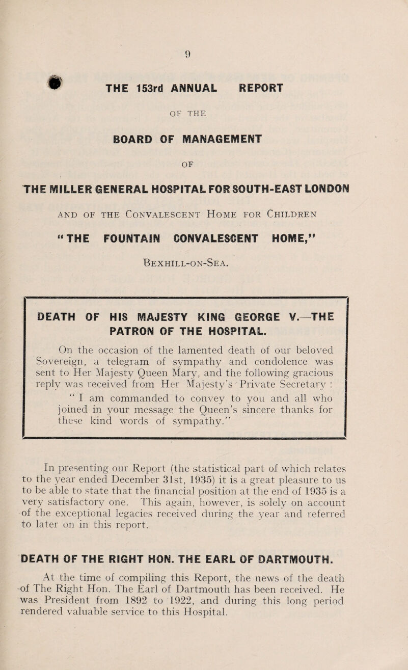 ^ THE 153rd ANNUAL REPORT OF THE BOARD OF MANAGEMENT OF THE MILLER GENERAL HOSPITAL FOR SOUTH-EAST LONDON AND OF THE CONVALESCENT HOME FOR CHILDREN “ THE FOUNTAIN CONVALESCENT HOME,” Bexhill-on-Sea. DEATH OF HIS MAJESTY KING GEORGE V.—THE PATRON OF THE HOSPITAL. On the occasion of the lamented death of our beloved Sovereign, a telegram of sympathy and condolence was sent to Her Majesty Queen Mary, and the following gracious reply was received from Her Majesty’s'Private Secretary : I am commanded to convey to yon and all who joined in your message the Queen's sincere thanks for these kind words of sympathy. In presenting our Report (the statistical part of which relates to the year ended December 31st, 1935) it is a great pleasure to us to be able to state that the financial position at the end of 1935 is a very satisfactory one. This again, however, is solely on account of the exceptional legacies received during the year and referred to later on in this report. DEATH OF THE RIGHT HON. THE EARL OF DARTMOUTH. At the time of compiling this Report, the news of the death of The Right Hon. The Earl of Dartmouth has been received. He was President from 1892 to 1922, and during this long period rendered valuable service to this Hospital.