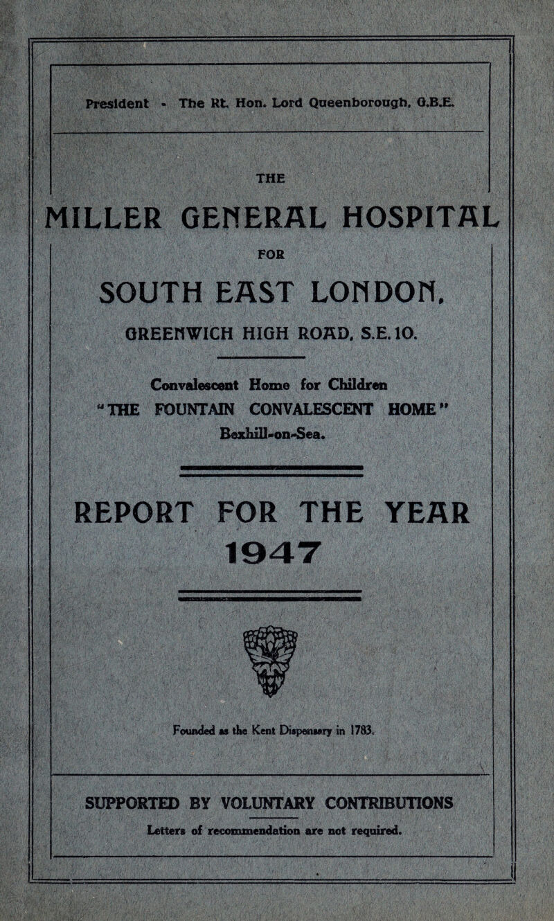 Pi^ident - The Rt Hon. Lord Queenborough. Q.B.E. THE MILLER GEMERAL HOSPITAL FOR SOUTH EAST LOHDOH, OREEnWlCH HIGH ROKD. S.E. 10. Convalescent Home for Children THE FOUNTAIN CONVALESCENT HOME’’ Bexhill^on^ea. REPORT FOR THE YEAR 194T Founded as the Kent Dispensary in 1783< SUPPORTED BY VOLUNTARY CONTRIBUTIONS Letters of recommendiatioii are not required.