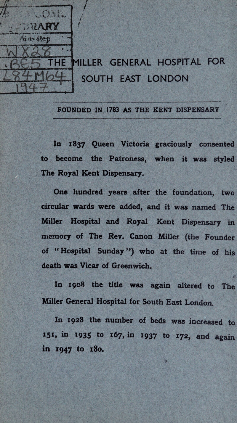 In 1837 Queen Victoria graciously consented to become the Patroness, when it was styled The Royal Kent Dispensary. One hundred years after the foundation, two circular wards were added, and it was named The Miller Hospital and Royal Kent Dispensary in memory of The Rev. Canon Miller (the Founder of “Hospital Sunday’’) who at the time of his death was Vicar of Greenwich. * In 190B the title was again altered to The Miller General Hospital for South East London. In 19^3 the number of beds was increased to *51, in 193s to 167, in 1937 to 172, and again in 1947 to i8o. I