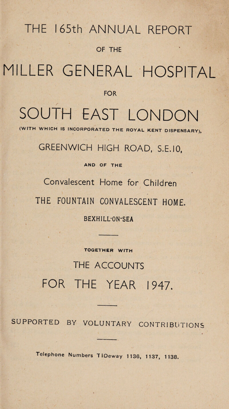 THE 165th ANNUAL REPORT OF THE MILLER GENERAL HOSPITAL FOR SOUTH EAST LONDON (WITH WHICH IS INCORPORATED THE ROYAL KENT DISPENSARY), 4 GREENWICH HIGH ROAD, S.E.IO, AND OF THE Convalescent Home for Children THE FOUNTAIN CONVALESCENT HOME. BEXHILL-ON-SEA TOGETHER WITH THE ACCOUNTS FOR THE YEAR 1947. SUPPORTED BY VOLUNTARY CONTRIBUTIONS Telephone Numbers TIOeway 1136, 1137, 1138.