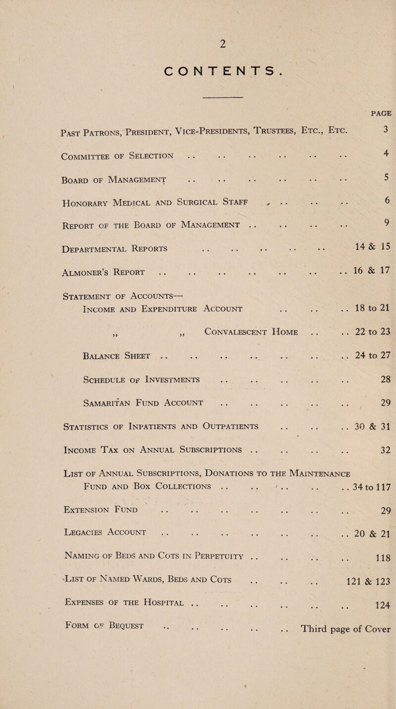 CONTENTS. PAGE Past Patrons, President, Vice-Presidents, Trustees, Etc., Etc. Committee of Selection Board of Management Honorary Medical and Surgical Staff Report of the Board of Management . Departmental Reports Almoner’s Report Statement of Accounts— Income and Expenditure Account Convalescent Home Balance Sheet Schedule of Investments Samaritan Fund Account Statistics of Inpatients and Outpatients Income Tax on Annual Subscriptions .. 5 6 9 14 & 15 .. 16 & 17 . . 18 to 21 .. 22 to 23 .. 24 to 27 28 29 .. 30 & 31 32 List of Annual Subscriptions, Donations to the Maintenance Fund and Box Collections .. .. / .. .. .. 34 to 117 Extension Fund Legacies Account Naming of Beds and Cots in Perpetuity List of Named Wards, Beds and Cots Expenses of the Hospital 29 . . 20 & 21 118 121 & 123 124 P'ORM OF Bequest Third page of Cover