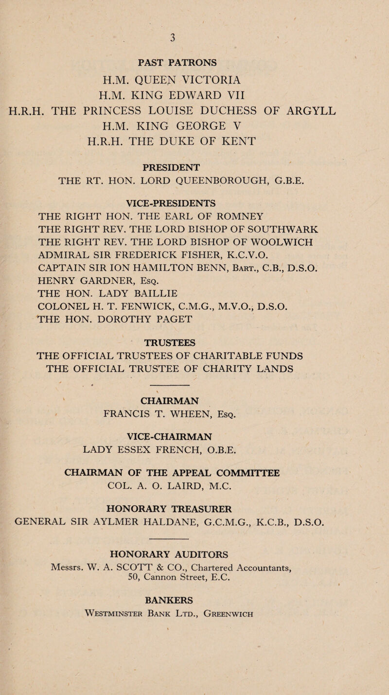 PAST PATRONS H.M. QUEEN VICTORIA H.M. KING EDWARD VII H.R.H. THE PRINCESS LOUISE DUCHESS OF ARGYLL H.M. KING GEORGE V H.R.H. THE DUKE OF KENT PRESIDENT THE RT. HON. LORD QUEENBOROUGH, G.B.E. VICE-PRESIDENTS THE RIGHT HON. THE EARL OF ROMNEY THE RIGHT REV. THE LORD BISHOP OF SOUTHWARK THE RIGHT REV. THE LORD BISHOP OF WOOLWICH ADMIRAL SIR FREDERICK FISHER, K.C.V.O. CAPTAIN SIR ION HAMILTON BENN, Bart., C.B., D.S.O. HENRY GARDNER, Esq. THE HON. LADY BAILLIE COLONEL H. T. FENWICK, C.M.G., M.V.O., D.S.O. THE HON. DOROTHY PAGET TRUSTEES THE OFFICIAL TRUSTEES OF CHARITABLE FUNDS THE OFFICIAL TRUSTEE OF CHARITY LANDS CHAIRMAN FRANCIS T. WHEEN, Esq. VICE-CHAIRMAN LADY ESSEX FRENCH, O.B.E. CHAIRMAN OF THE APPEAL COMMITTEE COL. A. O. LAIRD, M.C. HONORARY TREASURER GENERAL SIR AYLMER HALDANE, G.C.M.G., K.C.B., D.S.O. HONORARY AUDITORS Messrs. W. A. SCOTT & CO,, Chartered Accountants, 50, Cannon Street, E.C. BANKERS Westminster Bank Ltd., Greenwich
